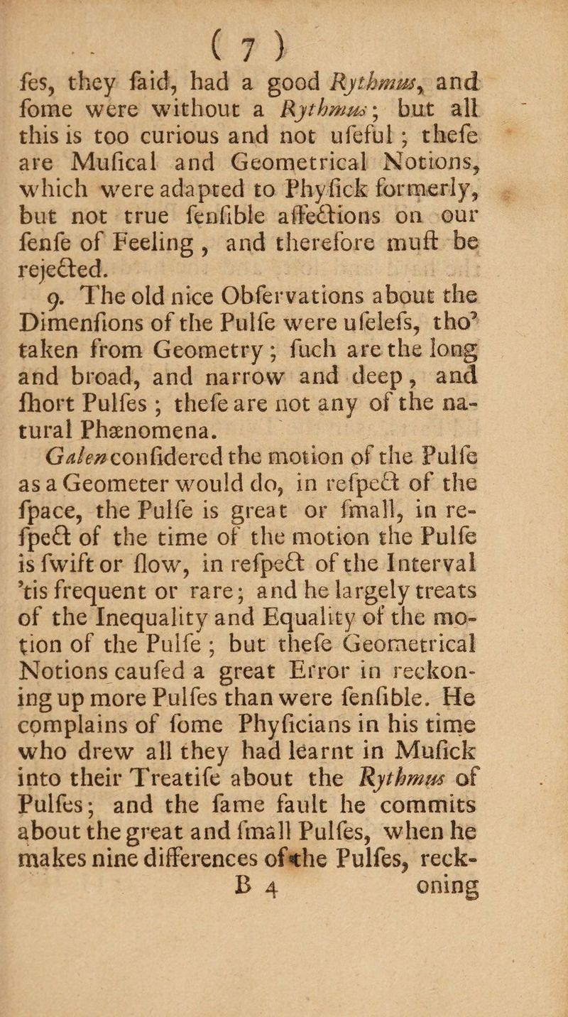 fes, they Said, had a good Rythmus% and fome were without a Rythnws; but all this is too curious and not ufeful ; thefe are Mufical and Geometrical Notions, which were adapted to Phyfick formerly, but not true fenfibie afte&ions on our fenfe of Feeling , and therefore muff be rejected. 9. The old nice Observations about the Dimenfions of the Pulfe were ufelefs, tho^ taken from Geometry; fuch are the long and broad, and narrow and deep, and Short Pulfes ; thefe are not any of the na¬ tural Phenomena. G^/^confidered the motion of the Pulfe as a Geometer would do, in refpeft of the Space, the Pulfe is great or Small, in re- fpeft of the time of the motion the Pulfe is Swift or flow, in refpett of the Interval ’tis frequent or rare; and he largely treats of the Inequality and Equality of the mo¬ tion of the Pulfe ; but thefe Geometrical Notions caufed a great Error in reckon- ing up more Pulfes than were fenfibie. He complains of fome Phyficians in his time who drew all they had learnt in Mufick into their Treatife about the Rythmm of Pulfes; and the fame fault he commits about the great and Small Pulfes, when he makes nine differences of*the Pulfes, reck- B 4 oning