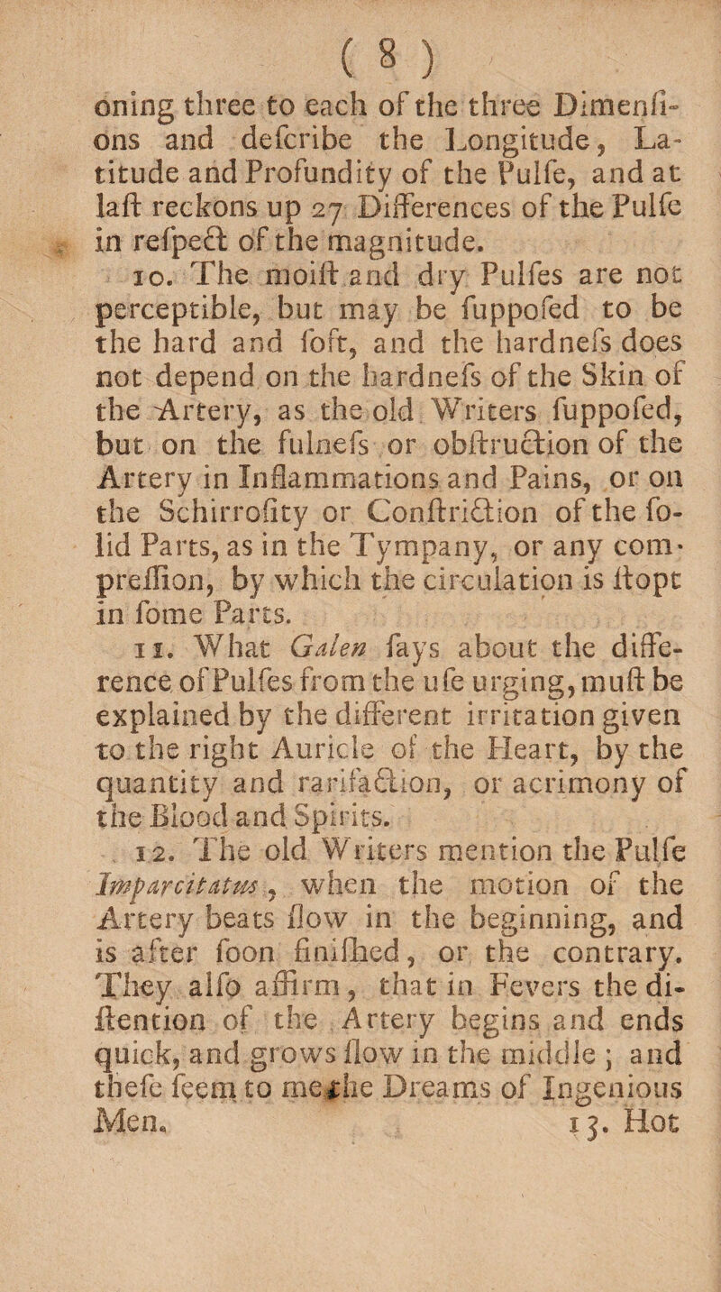 oning three to each of the three Dimenfi- ons and defcribe the Longitude, La¬ titude and Profundity of the Pulfe, and at laft reckons up 27 Differences of the Pulfe in refpecl of the magnitude. 10. The raoift and dry Pulfes are not perceptible, but may be fuppofed to be the hard and foft, and the hardnefs does not depend on the hardnefs of the Skin of the Artery, as the old Writers fuppofed, but on the fulnefs or obftruction of the Artery in Inflammations and Pains, or on the Schirroiity or Conftriftion of the fo- lid Parts, as in the Tympany, or any com- preffion, by which the circulation is itopt in fome Parts. 11. What Galen fays about the diffe¬ rence of Pulfes from the ufe urging, muff be explained by the different irritation given to the right Auricle of the Heart, by the quantity and ranfaflion, or acrimony of the Blood and Spirits. 12. The old Writers mention the Pulfe Imparcitatm, when the motion of the Artery beats flow in the beginning, and is after foon finillied, or the contrary. They alfo affirm, that in Fevers the di- ftention of the Artery begins and ends quick, and grows flow 10 the middle ; and thefe feem to meHie Dreams of Ingenious Men, 13. Hot