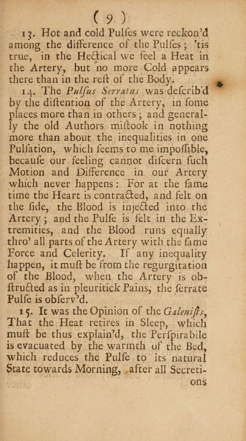 ij. Hot and cold Pulfes were reckon’d among the difference of the Pulfes ; ’tis true, in the He£tieal we feel a Heat in the Artery, but no more Cold appears there than in the reft of the Body. 14. The Pulfus Serratus was defcrib’d by the diftention of the Artery, in fome places more than in others ; and general¬ ly the old Authors miftook in nothing more than about the inequalities in one Pulfation, which Teems to me impoffible, becaufe our feeling cannot difcern fuch Motion and Difference in our Artery which never happens: For at the fame time the Heart is contracted, and felt on the fide, the Blood is injedfted into the Artery ; and the Pulfe is felt in the Ex¬ tremities, and the Blood runs equally thro5 all parts of the Artery with the fame Force and Celerity. If any inequality happen, it muft be from the regurgitation of the Blood, when the Artery is ob- ftrufted as in pieuritick Pains, the ferrate Pulfe is obferv’d. 15. It was the Opinion of the Gdenifis, That the Heat retires in Sleep, which muft be thus explain’d, the Perfpirabile is evacuated by the warmth of the Bed, which reduces the Pulfe to its natural State towards Morning, after all Secreti¬ ons