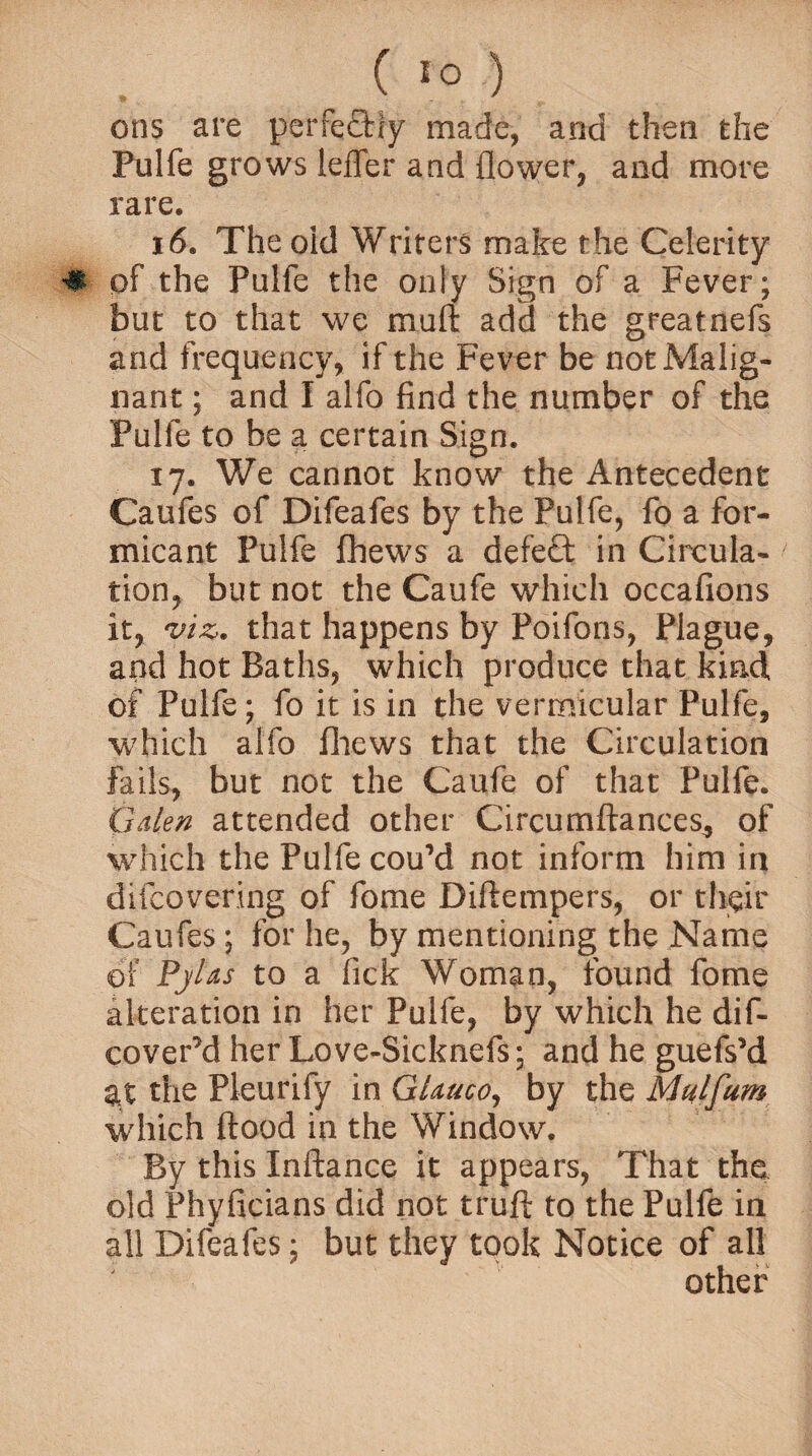 ons are perfectly made, and then the Pulfe grows leffer and flower, and more rare. 16. The old Writers make the Celerity # of the Pulfe the only Sign of a Fever; but to that we mull add the greatnefs and frequency, if the Fever be not Malig¬ nant ; and I alfo find the number of the Pulle to be a certain Sign. 17. We cannot know the Antecedent Caufes of Difeafes by the Pulfe, fo a for- micant Pulfe fhews a defect in Circula¬ tion, but not the Caufe which occafions it, viz. that happens by Poifons, Plague, and hot Baths, which produce that kind of Pulfe; fo it is in the vermicular Pulfe, which alfo fhews that the Circulation fails, but not the Caufe of that Pulfe. Galen attended other Circumftances, of Which the Pulfe couM not inform him in difcovering of fome Diftempers, or their Caufes ; for he, by mentioning the Name of Pjlas to a fick Woman, found fome alteration in her Pulfe, by which he dif- cover’d her Love-Sicknefs; and he guefs’d at the Pleurify in Glauco, by the Mulfum which flood in the Window. By this Xnftance it appears, That the old Fhyficians did not truft to the Pulfe in all Difeafes; but they took Notice of all other