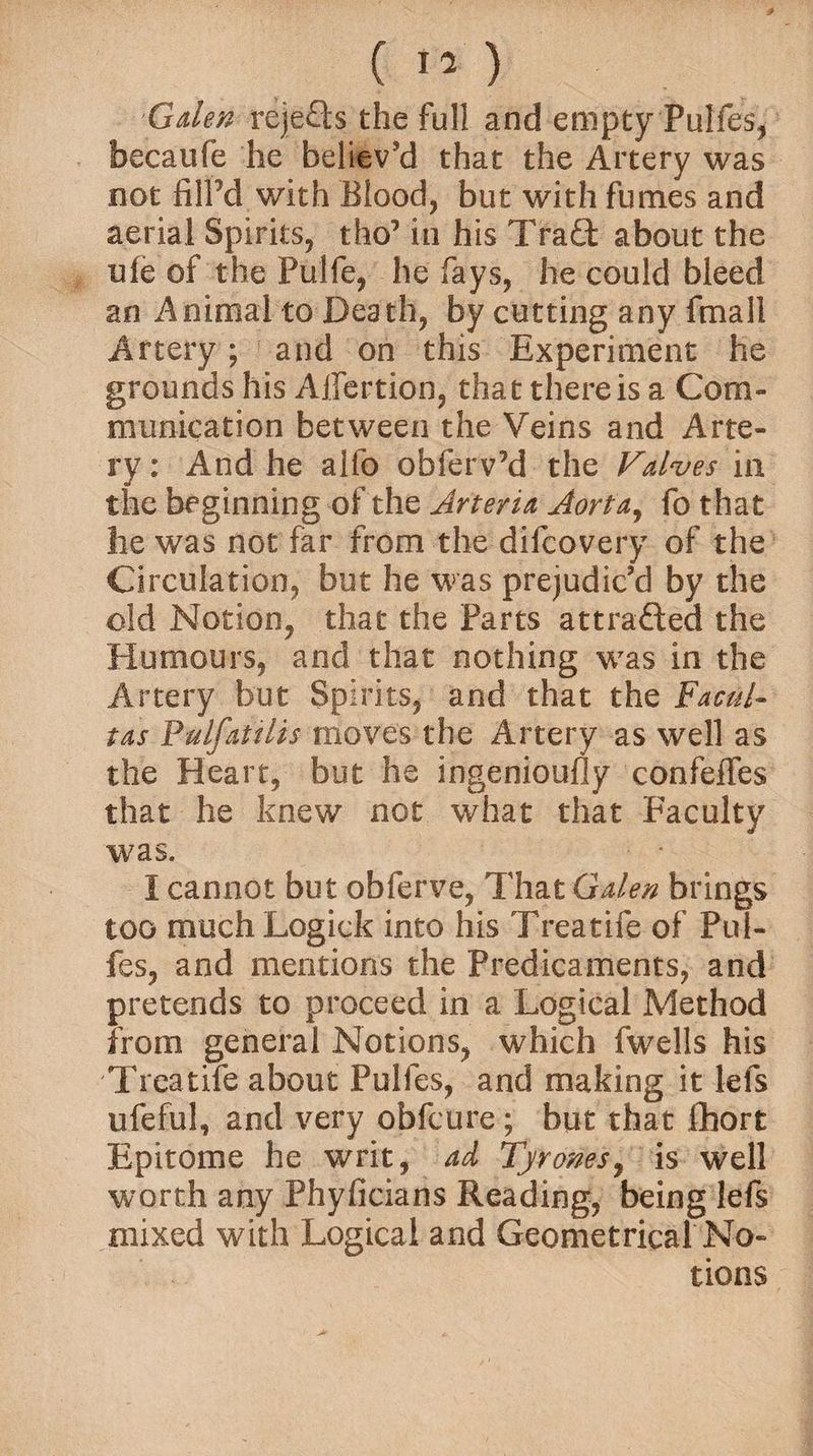 Galen rejefts the full and empty Pulfes* becaufe he believ’d that the Artery was not iilPd with Blood, but with fumes and aerial Spirits, tho’ in his Traft about the ufe of the Pulfe, he fays, he could bleed an Animal to Death, by cutting any fmall Artery; and on this Experiment he grounds his Aflertion, that there is a Com¬ munication between the Veins and Arte¬ ry: And he alfo obferv’d the Valves in the beginning of the Arteria Aorta, fo that lie was not far from the difcovery of the Circulation, but he was prejudic’d by the old Notion, that the Parts attracted the Humours, and that nothing was in the Artery but Spirits, and that the Facul- tas Pulfattlis moves the Artery as well as the Heart, but he ingeniously confeffes that he knew not what that Faculty was. I cannot but obferve, That Galen brings too much Logick into his Treatife of Pul- fes, and mentions the Predicaments, and pretends to proceed in a Logical Method from general Notions, which fwells his Treatife about Pulfes, and making it lels lifeful, and very obfcure; but that Short Epitome he writ, ad Tyrones, is well worth any Phyficians Reading, being lefs mixed with Logical and Geometrical No¬ tions