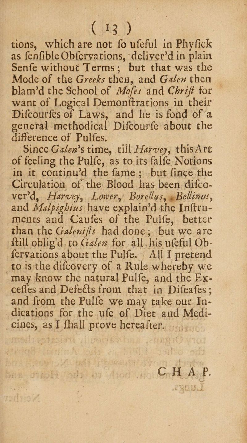 ( ) tions, which are not fo ufeful in Phyfick as fenfibleObfervations, deliver’d in plain Senfe without Terms ; but that was the Mode of the Greeks then, and Gden then blam’d the School of Mofes and Chrifi for want of Logical Demonftrations in their Difcourfes of Laws, and he is fond of a general methodical Difcourfe about the difference of Pulfes. Since Galen's time, till Harvey, this Art of feeling the Pulfe, as to its falfe Notions in it continu’d the fame ; but fince the Circulation of the Blood has been difco- ver’d, Harvey, Lower, Borellus, , Beilinas, and Mdpighius have explain’d the Inftru- ments and Caufes of the Pulfe, better than the Gdenifis had done ; but we are ftill oblig’d to Gden for all his ufeful Ob- fervations about the Pulfe. All I pretend to is the difcovery of a Rule whereby we may know the natural Pulfe, and the Ex- ceflfes and Defects from that in Difeafes; and from the Pulfe we may take our In¬ dications for the ufe of Diet and Medi¬ cines, as I fhall prove hereafter. C H A P,