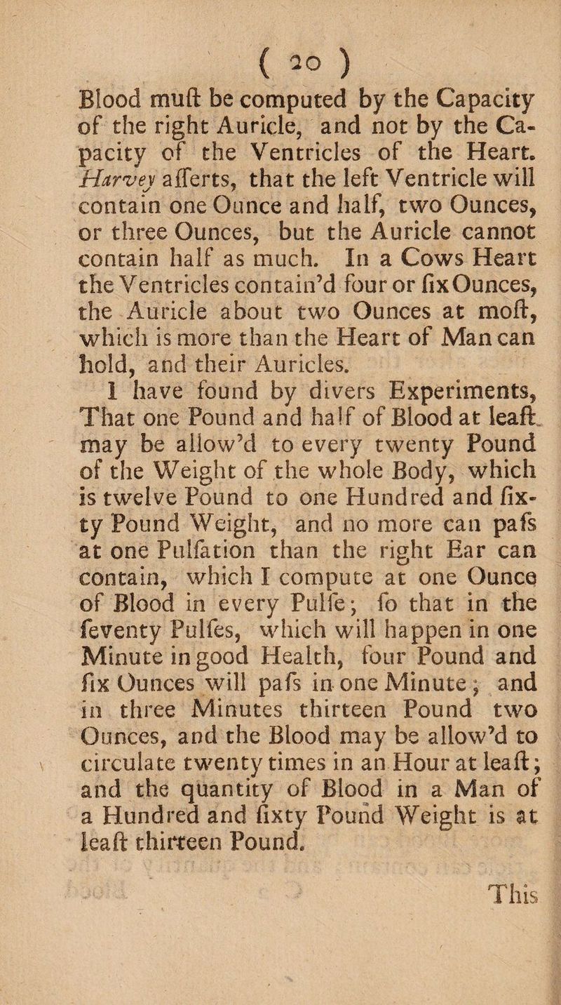 Blood mud be computed by the Capacity of the right Auricle, and not by the Ca¬ pacity of the Ventricles of the Heart. Harvey afferts, that the left Ventricle will contain one Ounce and half, two Ounces, or three Ounces, but the Auricle cannot contain half as much. In a Cows Heart the Ventricles contain’d four or fixOunces, the Auricle about two Ounces at mod, which is more than the Heart of Man can hold, and their Auricles. 1 have found by divers Experiments, That one Pound and half of Blood at leaft may be allow’d to every twenty Pound of the Weight of the whole Body, which is twelve Pound to one Hundred and fix- ty Pound Weight, and no more can pafs at one Pulfation than the right Ear can contain, which I compute at one Ounce of Blood in every Pulfe; fo that in the feventy Pulfes, which will happen in one Minute in good Health, four Pound and fix Ounces will pafs in one Minute , and in three Minutes thirteen Pound two Ounces, and the Blood may be allow’d to circulate twenty times in an Hour at leaft; and the quantity of Blood in a Man of a Hundred and fixty Pound Weight is at leaft thirteen Pound. This