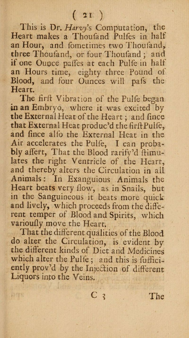 V This is Dr. Harvjs Computation, the Heart makes a Thoufand Pulfes in half an Hour, and fometimes two Thoufand, three Thoufand, or four Thoufand ; and if one Ounce pafles at each Pulfe in half an Hours time, eighty three Pound of Blood, and four Ounces will pafs the Heart. The firft Vibration of the Pulfe began in an Embryo, where it was excited by the External Heat of the Heart; and fince that External Heat produc’d the firftPulfe, and fince alfo the External Heat in the Air accelerates the Pulfe, I can proba¬ bly alfert, That the Blood rarify’d {Emu¬ lates the right Ventricle of the Heart, and thereby alters the Circulation in ail Animals: In Exanguious Animals the Heart beats very flow', as in Snails, but in the Sanguineous it beats more quick and lively, which proceeds from the diffe¬ rent temper of Blood and Spirits, which varioufly move the Heart. That the diff erent qualities of the Blood do alter the Circulation, is evident by the different kinds of Diet and Medicines which alter the Pulfe ; and this is fuffici- ently prov’d by the Injection of different Liquors into the Veins.