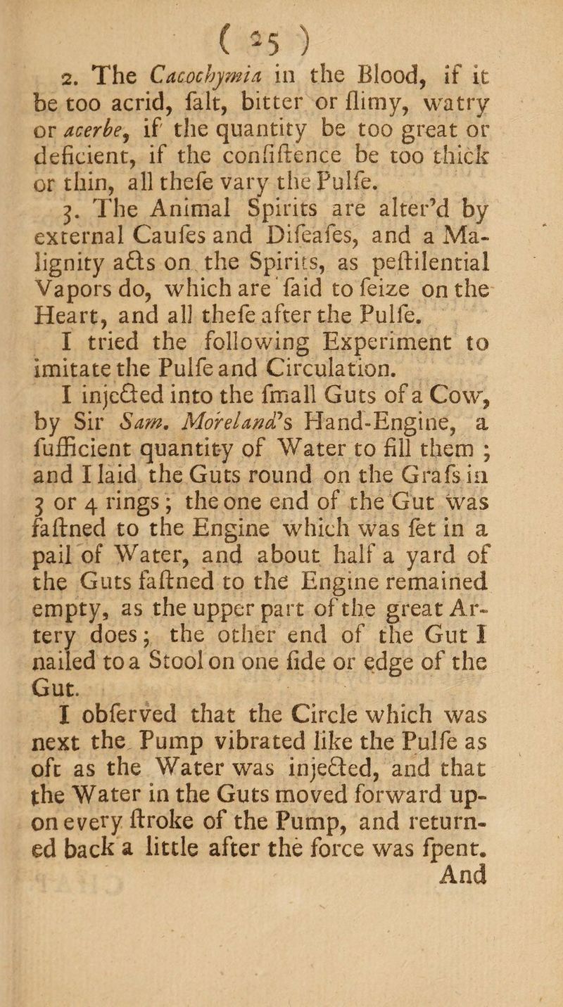 2. The Cacochj/mia in the Blood, if it be too acrid, fait, bitter or flimy, watry or acerbe, if the quantity be too great or deficient, if the confiftence be too thick or thin, all thefe vary the Pulfe. The Animal Spirits are alter’d by external Caufes and Difeafes, and a Ma¬ lignity afts on the Spirits, as peftilential Vapors do, which are faid tofeize on the Heart, and all thefe after the Pulfe. I tried the following Experiment to imitate the Pulfe and Circulation. I injcGed into the fmall Guts of a Cow, by Sir Sam. Moreland?$ Hand-Engine, a fufficient quantity of Water to fill them ; and I laid the Guts round on the Grafs in 3 or 4 rings ; the one end of the Gut was faftned to the Engine which was fet in a pail of Water, and about half a yard of the Guts faftned to the Engine remained empty, as the upper part of the great Ar¬ tery does; the other end of the Gut I nailed to a Stool on one fide or edge of the Gut. I obferved that the Circle which was next the Pump vibrated like the Pulfe as oft as the Water was injefted, and that the Water in the Guts moved forward up¬ on every ftroke of the Pump, and return¬ ed back a little after the force was fpent. And