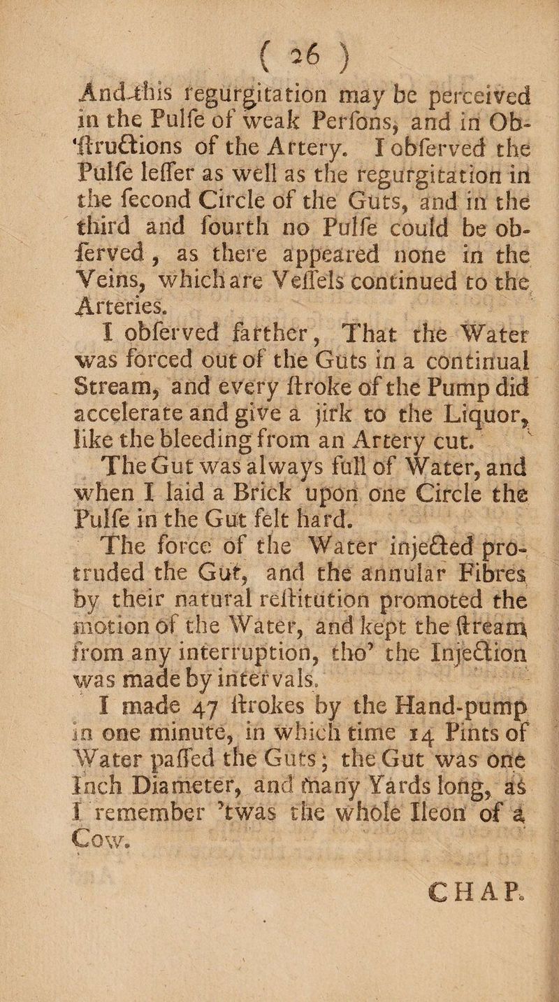 () And-this regurgitation may be perceived in the Pulfe of weak Perfons, and in Ob- 'ftru&amp;ions of the Artery. lobferved the Pulfe leffer as well as the regurgitation in the fecond Circle of the Guts, and in the third and fourth no Pulfe could be ob- lerved, as there appeared none in the Veins, whichare Velfels continued to the Arteries. I obferved farther, That the Water was forced out of the Guts in a continual Stream, and every ftroke of the Pump did accelerate and give a jirk to the Liquor, like the bleeding from an Artery cut. The Gut was always full of Water, and when I laid a Brick upon one Circle the Pulfe in the Gut felt hard. The force of the Water injetted pro¬ truded the Gut, and the annular Fibres by their natural reftitution promoted the motion of the Water, and kept the ft ream from any interruption, tho’ the Inje&amp;ion was made by intervals, I made 47 itrokes by the Hand-pump in one minute, in which time 14 Pints of Water paffed the Guts; the Gut was one Inch Diameter, and fnany Yards long, aS I remember ’twas the whole Ileon of a Cow. CHAP,