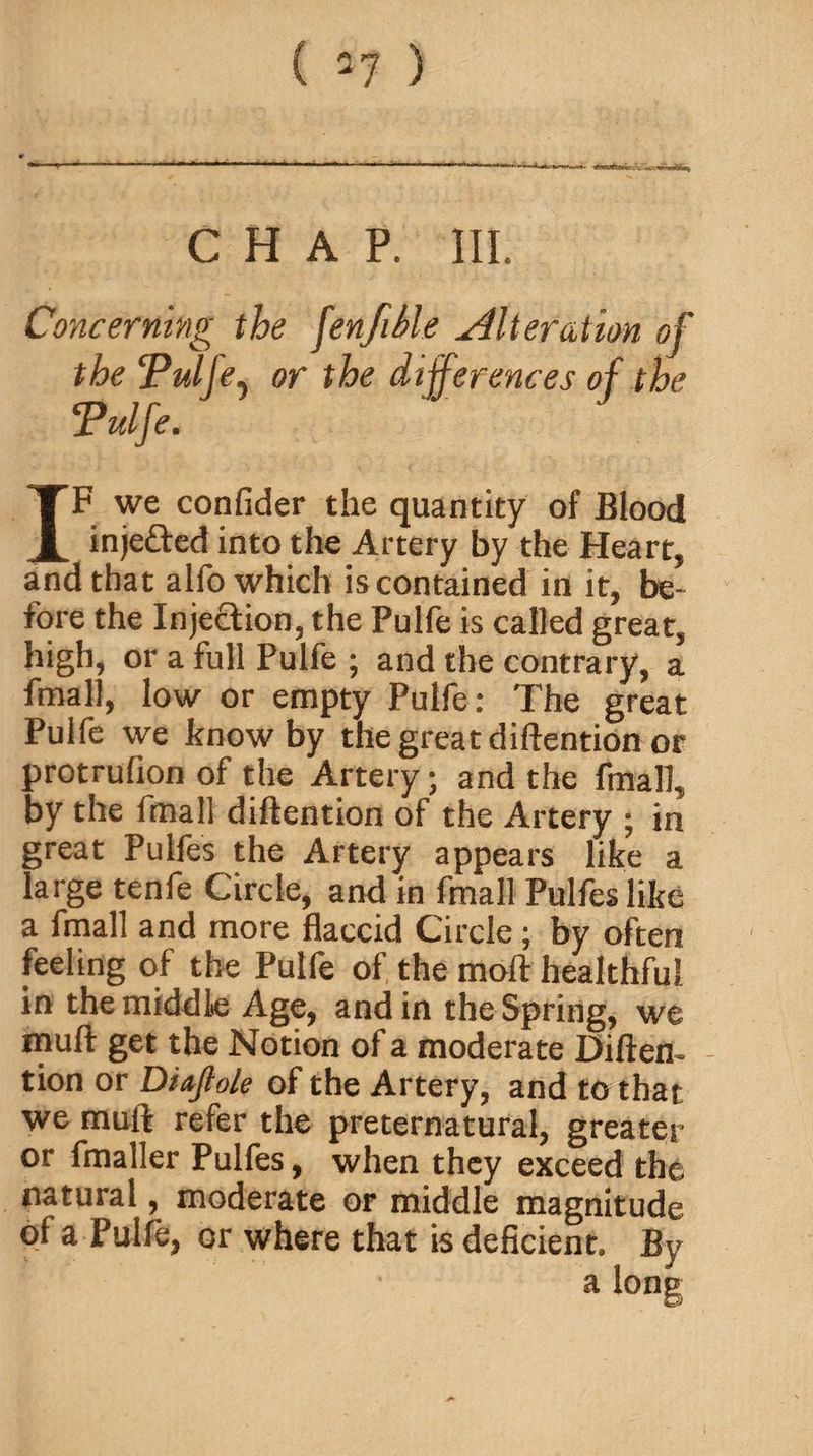 CHAP. III. Concerning the fenfiSle Alteration of the Tulfe, or the differences of the cPulfe. IF we confider the quantity of Blood inje&ed into the Artery by the Heart, and that alfo which is contained in it, be¬ fore the Injection, the Pulfe is called great, high, or a full Pulfe ; and the contrary, a fmall, low or empty Pulfe: The great Pulfe we know by the great diftention or protrulion of the Artery; and the fmall, by the fmall diftention of the Artery ; in great Pulfes the Artery appears like a large tenfe Circle, and in fmall Pulfes like a fmall and more flaccid Circle ; by often feeling of the Pulfe of the moil healthful in the middle Age, and in the Spring, we muft get the Notion of a moderate Diften- - tion or Diajto/e of the Artery, and to that we muft refer the preternatural, greater or fmaller Pulfes, when they exceed the natural, moderate or middle magnitude of a Pulfe, or where that is deficient. By a lone