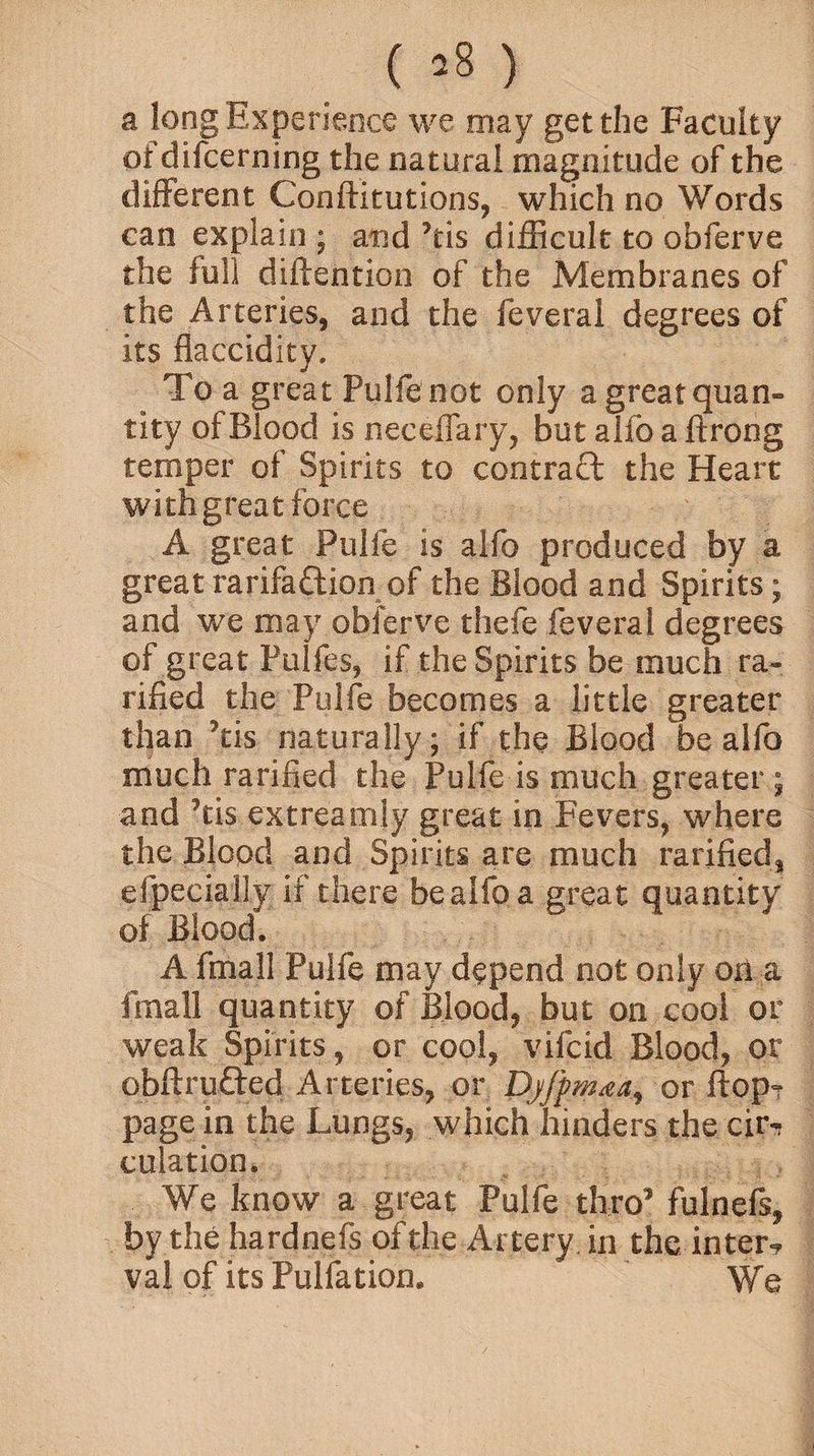 ( ’8 ) a long Experience we may get the Faculty of difcerning the natural magnitude of the different Conftitutions, which no Words can explain ; and his difficult to obferve the lull diftention of the Membranes of the Arteries, and the feveral degrees of its flaccidity. To a great Pulfe not only agreatquan- tity of Blood is neceffary, but alfo a ftrong temper of Spirits to contract the Heart with great force A great Pulfe is alfo produced by a great rarifadion of the Blood and Spirits; and we may obferve thefe feveral degrees of great Pulfes, if the Spirits be much ta¬ riffed the Pulfe becomes a little greater than his naturally; if the Blood be alfo much ratified the Pulfe is much greater ; and kis extreatoly great in Fevers, where the Blood and Spirits are much tariffed, efpecially if there be alfo a great quantity of Blood. A fmall Pulfe may depend not only orl a (mail quantity of Blood, but on cool or weak Spirits, or cool, vifcid Blood, or obftruded Arteries, or Djfpmaa, or flop? page in the Lungs, which hinders the cir¬ culation. We know a great Pulfe thro’ fulnefs, by the hardnefs of the Artery in the inter? val of its Pulfation. We