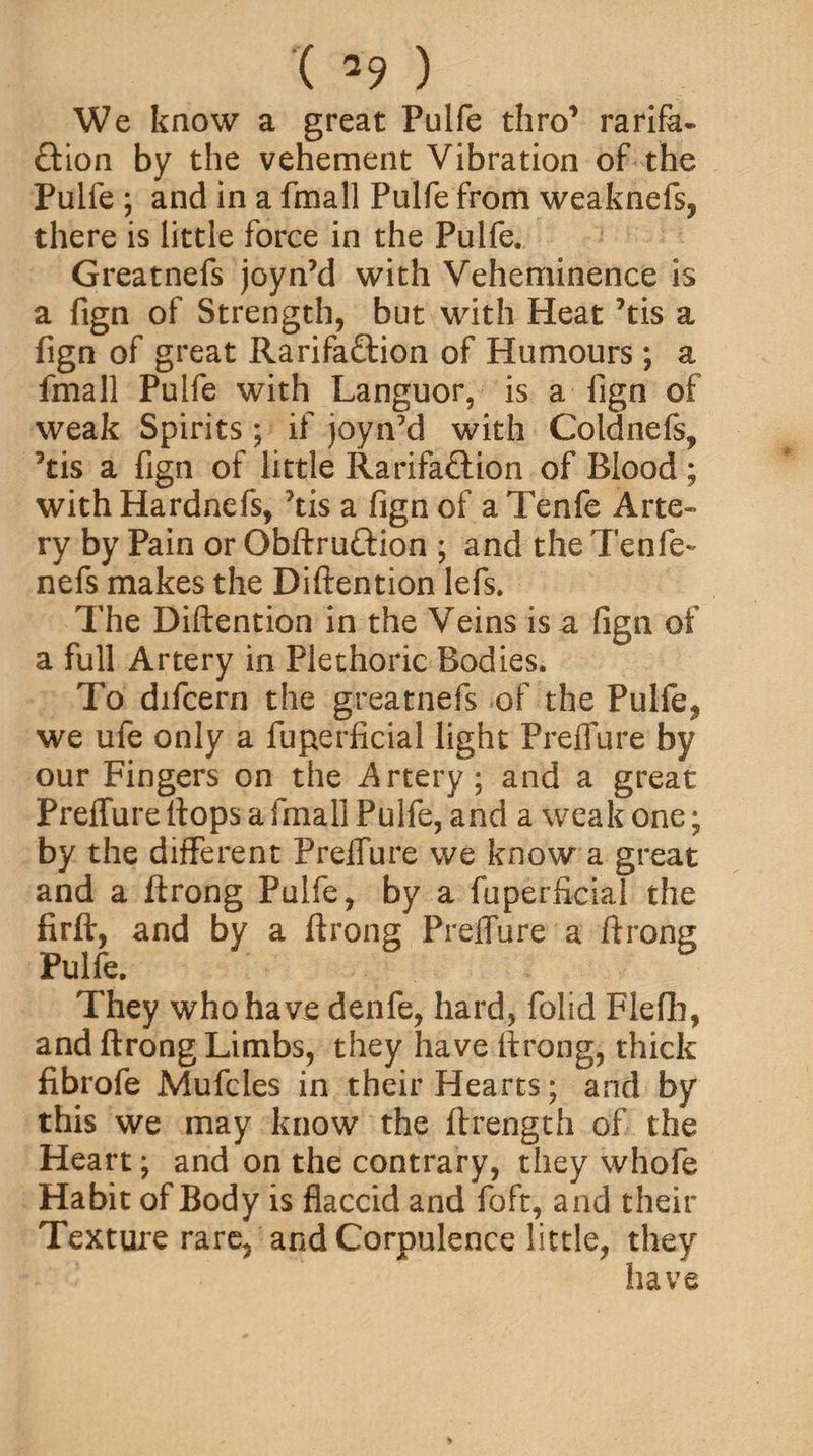 We know a great Pulfe thro1 rarifa- ftion by the vehement Vibration of the Pulfe ; and in a fmall Pulfe from weaknefs, there is little force in the Pulfe, Greatnefs joynM with Veheminence is a fign of Strength, but with Heat ’tis a fign of great Rarifa&ion of Humours ; a fmall Pulfe with Languor, is a fign of weak Spirits; if joyn’d with Coldnefs, 3tis a fign of little Rarifa&ion of Blood; with Hardnefs, *tis a fign of a Tenfe Arte¬ ry by Pain or Obftru&ion ; and the Tenfe- nefs makes the Diftention lefs. The Diftention in the Veins is a fign of a full Artery in Plethoric Bodies. To difcern the greatnefs of the Pulfe? we ufe only a fuperficial light Preffure by our Fingers on the Artery; and a great Preffure flops a fmall Pulfe, and a weak one; by the different Preffure we know a great and a ftrong Pulfe, by a fuperficial the firft, and by a ftrong Preffure a ftrong Pulfe, They who have denfe, hard, folid Flefh, and ftrong Limbs, they have ftrong, thick fibrofe Mufcles in their Hearts; and by this we may know the ftrength of the Heart; and on the contrary, they whofe Habit of Body is flaccid and foft, and their Texture rare, and Corpulence little, they have