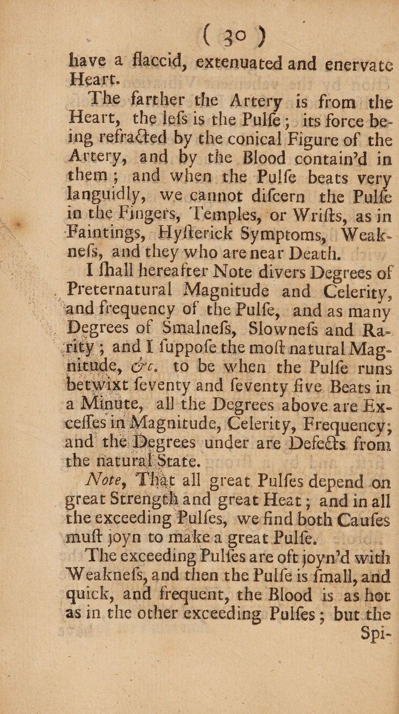 ( 3° ) have a flaccid, extenuated and enervate Heart. The farther the Artery is from the Heart, the lefs is the Pulfe; its force be¬ ing refraded by the conical Figure of the Artery, and by the Blood contain’d in them ; and when the Pulfe beats very languidly, we cannot difcern the Pulfe in the Fingers, Temples, or Wrifts, as in Faintings, Hyfterick Symptoms, Weak- nefs, and they who are near Death. I fhall hereafter Note divers Degrees of Preternatural Magnitude and Celerity, and frequency of the Pulfe, and as many Degrees of Smalnefs, Slownefs and Ra¬ rity ; and I fuppofe the moft natural Mag¬ nitude, &c. to be when the Pulle runs betwixt feventy and feventy five Beats in a Mintite, all the Degrees above are Ex- ceifes in Magnitude, Celerity, Frequency; and the flegrees under are Defeds from the natural State. Note, Th|t all great Pulfes depend on great Strength and great Heat; and in all the exceeding Pulfes, we find both Caufes muft joyn to make a great Pulfe. The exceeding Pulfes are oft joyn’d with Weaknefs, and then the Pulfe is fmall, and quick, and frequent, the Blood is as hot as in the other exceeding Pulfes; but the Spi-