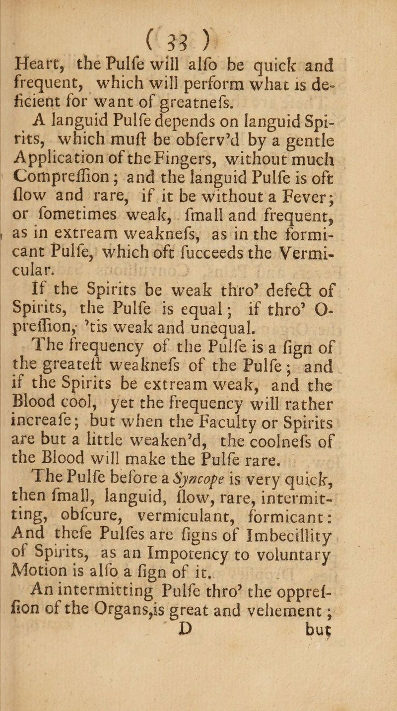 Heart, the Pulfe will alfo be quick and frequent, which will perform what is de¬ ficient for want of greatnefs. A languid Pulfe depends on languid Spi¬ rits, which muft be obferv’d by a gentle Application of the Fingers, without much Compreffion ; and the languid Pulfe is oft flow and rare, if it be without a Fever; or fometimes weak, fmall and frequent, as in extream weaknefs, as in the formi- cant Pulle, which oft fucceeds the Vermi¬ cular. Ii the Spirits be weak thro’ defeft of Spirits, the Pulfe is equal; if thro’ O- preffion,' ’tis weak and unequal. The frequency of the Pulfe is a fign of the greateA weaknefs of the Pulfe ; and it the Spirits be extream weak, and the Blood cool, yet the frequency will rather increafe; but when the Faculty or Spirits are but a little weaken’d, the coolnefs of the Blood will make the Pulfe rare. The Pulfe before a Syncope is very quick, then fmall, languid, flow, rare, intermit¬ ting, obfcure, vermiculant, formicant: And thefe Pulfes are figns of Imbecillity of Spirits, as an Impotency to voluntary Motion is alfo a fign of it. An intermitting Pulfe thro’ the opprel- fion of the Organs,is great and vehement;