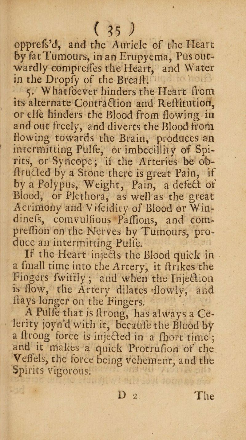 opprefskl, and the Auricle of the Heart by fatTumours, in an Erupyema, Pus out¬ wardly completes the Heart, and Water in the Dropfy of the Breaft. 5. Whatfoever hinders the Heart from its alternate Contraction and Reftitution, or elfe hinders the Blood from flowing, in and out freely, and diverts the Blood from flowing towards the Brain, produces an intermitting Pulfe, or imbecillity of Spi¬ rits, or Syncope; if the Arteries be ob- ftrti&amp;ed by a Stone there is great Pain, if by a Polypus, Weight, Pain, a defeCt of Blood, or Plethora, as well as the great Acrimony and Vifcidity of Blood or Win- dinefs, comvulfious Paflions, and com- preflion on the Nerves by Tumours, pro¬ duce an intermitting Pulfe. If the Heart injeCis the Blood quick in a fmall time into the Artery, it ftrikes the Fingers fwiltly ; and when the InjeCtion is flow, the Artery dilates (lowly, and flays longer on the^Fingers. A Pulfe that is ftrong, has always a Ce¬ lerity joyn’d with it, becaufe the Blood by a flrqng force is injefted in a fhort time ; and it makes a quick Protrufion of the Veflels, the force being vehement, and the Spirits vigorous.