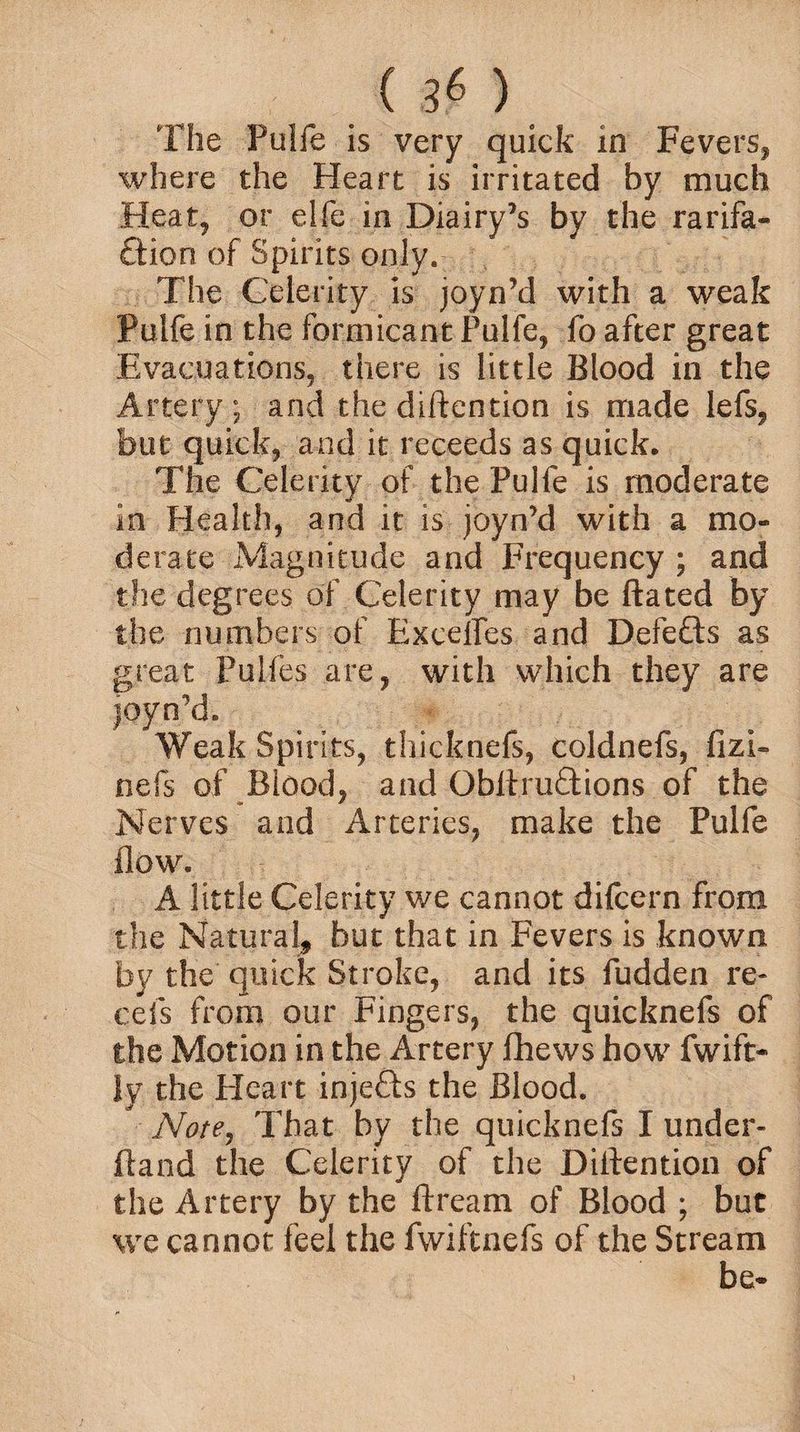 The Fulfe is very quick in Fevers, where the Heart is irritated by much Heat, or elfe in Diairy’s by the rarifa- £tion of Spirits only. The Celerity is joyn’d with a weak Pulfe in the formicant Pulfe, fo after great Evacuations, there is little Blood in the Artery; and the diftention is made lefs, but quick, and it receeds as quick. The Celerity of the Pulfe is moderate in Health, and it is joyn’d with a mo¬ derate Magnitude and Frequency ; and the degrees of Celerity may be ftated by the numbers of Excelles and Defeats as great Pulfes are, with which they are joyn’d. Weak Spirits, thicknefs, coldnefs, fizi- nefs of Blood, and Obltruftions of the Nerves and Arteries, make the Pulfe flow. A little Celerity we cannot difcern from the Natural, but that in Fevers is known by the quick Stroke, and its fudden re* cefs from our Fingers, the quicknefs of the Motion in the Artery fhews how fwift- {y the Heart injefts the Blood. Note, That by the quicknefs I under* ftand the Celerity of the Diftention of the Artery by the ftream of Blood ; but we cannot feel the fwiftnefs of the Stream be-