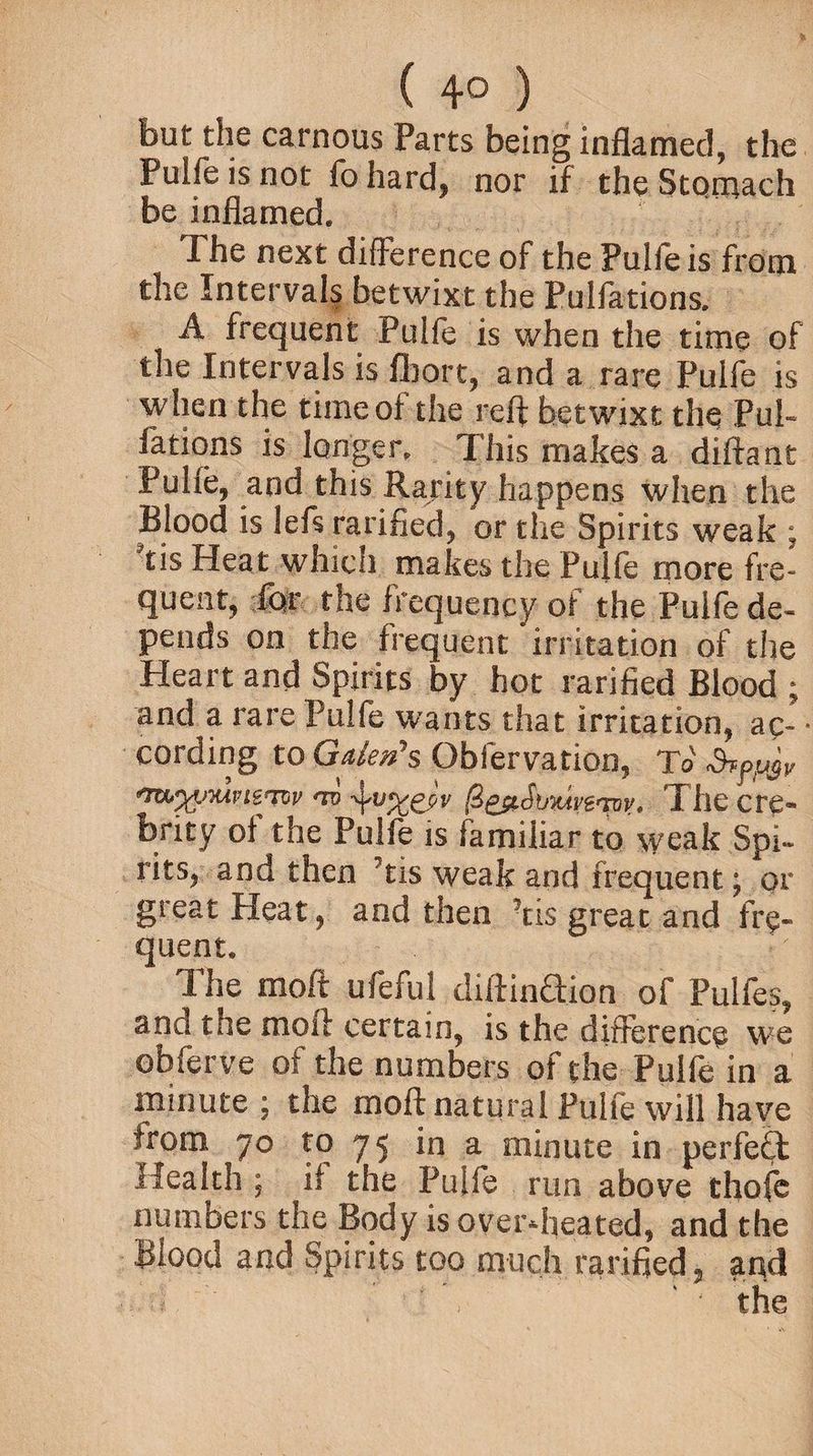 ( 4° ) but the carnous Parts being inflamed, the Puife is not fohard, nor if the Stomach be inflamed. The next difference of the Puife is from the Intervals betwixt the Pulfations. A frequent Puife is when the time of the Intervals is Abort, and a rare Puife is when the time of the reft betwixt the Pul¬ fations is longer. This makes a diftant Puife, and this Rarity happens when the Blood is left ratified, or the Spirits weak ; tis Heat which makes the Puife more fre¬ quent, for the frequency of the Puife de¬ pends on the frequent irritation of the Heart and Spirits by hot rarified Blood ; and a rare Puife wants that irritation, ac- * cording to Gden\ Qbfervation, To <7UfyyMPl&TW *TU @£$LSb‘MAV£'YVyt I llC cre- ^fty of the Puife is familiar to weak Spi¬ rits, and then Tis weak and frequent; or great Heat, and then Tis great and fre¬ quent. The moft ufeful diftinaion of Pulfes, and the moft certain, is the difference we obferve of the numbers of the Puife in a minute; the moft natural Puife will have from jo to 75 in a minute in perfect Health ; if the Puife run above thofe numbers the Body is overheated, and the Blood and Spirits too much rarified, and