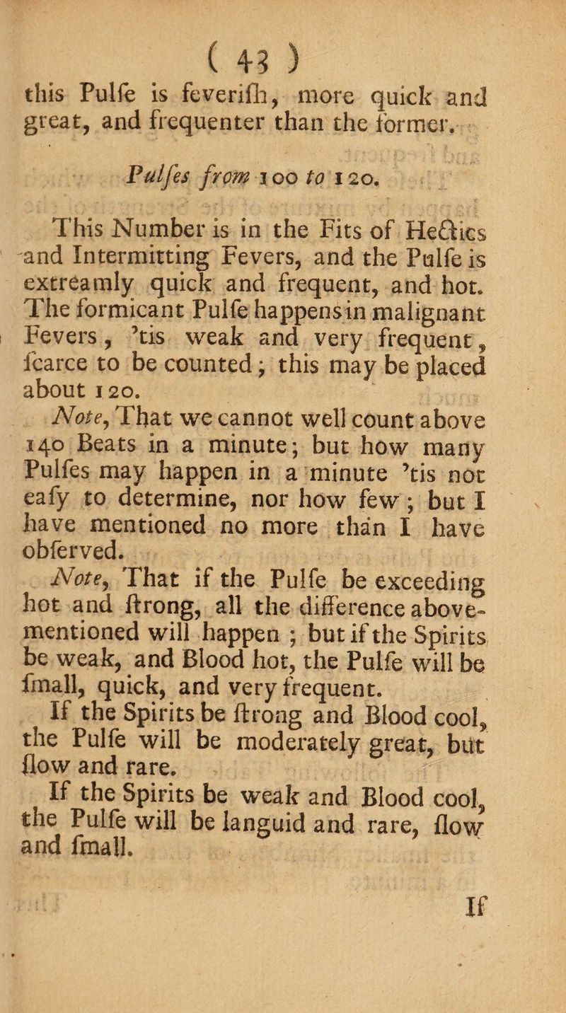 this Pulfe is feverifh, more quick and great, and frequenter than the former. Pulj'es from i oo to 120. This Number is in the Fits of He&amp;ics and Intermitting Fevers, and the Pulfe is extreamly quick and frequent, and hot. The formicant Pulfe happens in malignant Fevers, ’tis weak and very frequent, fcarce to be counted; this may be placed about 120. Note, That we cannot well count above 140 Beats in a minute; but how many Pulfes may happen in a minute ’tis not eafy to determine, nor how few ; but I have mentioned no more than I have obferved. Note, That if the Pulfe be exceeding hot and ftrong, all the difference above- mentioned will happen ; but if the Spirits be weak, and Blood hot, the Pulfe will be fmall, quick, and very frequent. If the Spirits be ftrong and Blood cool, the Pulfe will be moderately great, but flow and rare. If the Spirits be weak and Blood cool, the Pulfe will be languid and rare, flow and fmall.