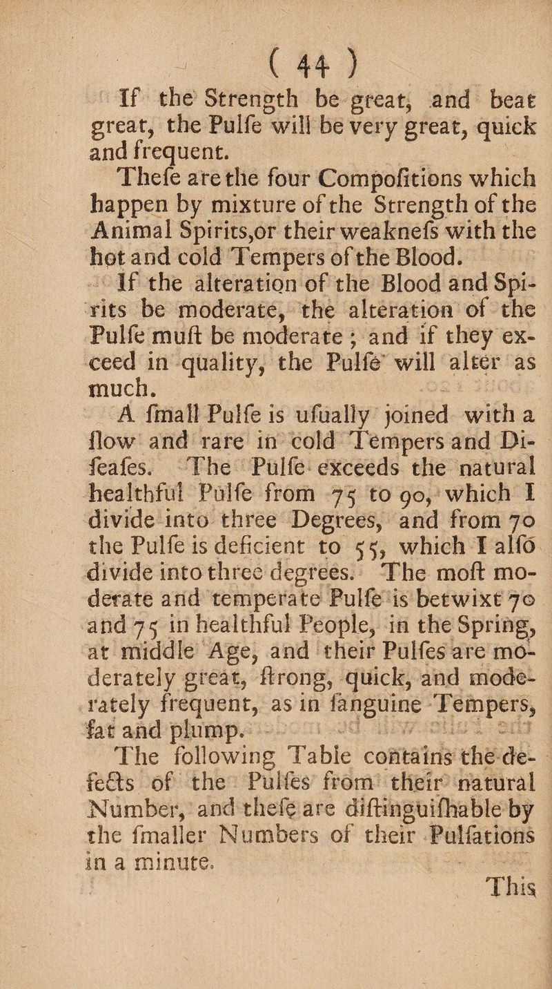 If the Strength be great, and beat great, the Pulfe will be very great, quick and frequent. Thefe are the four Compofitions which happen by mixture of the Strength of the Animal Spirits,or their weabnefs with the hot and cold Tempers of the Blood. If the alteration of the Blood and Spi¬ rits be moderate, the alteration of the Pulfe muft be moderate ; and if they ex¬ ceed in quality, the Pulfe will alter as much. A fmail Pulfe is ufually joined with a flow and rare in cold Tempers and Di- feafes. The Pulfe exceeds the natural healthful Pulfe from 75 to 90, which I divide into three Degrees, and from 70 the Pulfe is deficient to 55, which I alfo divide into three degrees. The moft mo¬ derate and temperate Pulfe is betwixt 70 and 75 in healthful People, in the Spring, at middle Age, and their Pulfes are mo¬ derately great, ftrong, quick, and mode¬ rately frequent, as in fanguine Tempers, fat and plump. The following Table contains the de¬ fers of the Ptilfes from their natural Number, and theft are diffinguifhabie by the fmaller Numbers of their Pulfations in a minute. This;
