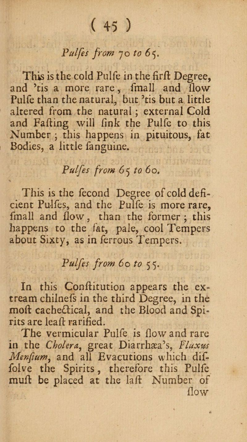 Pulfes from 70 to 6 5. This is the cold Pulfe in the firfl: Degree, and ’tis a more rare, fmall and flow Pulfe than the natural, but ’tis but a little altered from the natural; external Cold and Falling will fink the Pulfe to this Number ; this happens in pituitous, fat Bodies, a little fanguine. Pulfes from 6 5 to 60, This is the fecond Degree of cold defi¬ cient Pulfes, and the Pulfe is more rare, fmall and flow, than the former ; this happens to the fat, pale, cool Tempers about Sixty, as in ferrous Tempers. Pulfes from 60 to 55. In this Conftitution appears the ex- cream chilnefs in the third Degree, in the moft cacheftical, and the Blood and Spi¬ rits are leaf! rarified. The vermicular Pulfe is flow and rare in the Cholera, great Diarrhaea^s, Fluxw Menfmm, and all Evacutions which dif- folve the Spirits, therefore this Pulfe muft be placed at the lafl: Number of flow