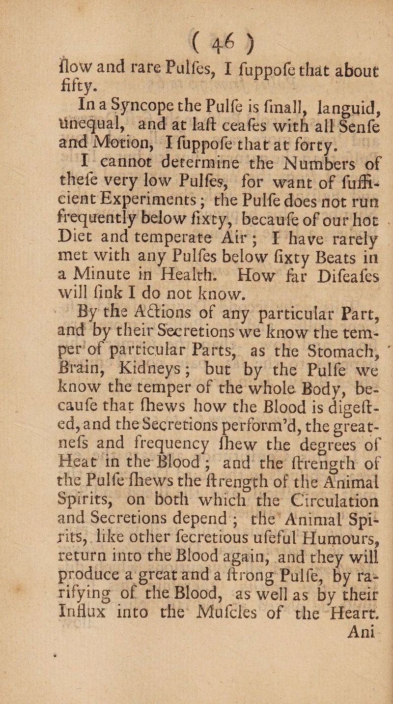 flow and rare Pulfes, I fuppofethat about fifty. In a Syncope the Pulfe is finally languid, Unequal, and at laft ceafes with all Senfe and Motion, I fuppofe that at forty. I cannot determine the Numbers of thefe very low Pulfes, for want of fuffi- cient Experiments; the Pulfe does not run frequently below fixty, becaufe of our hoc Diet and temperate Air ; I have rarely met with any Pulfes below fixty Beats in a Minute in Health. How fkr Difeafes will fink I do not know. By the Actions of any particular Part, and by their Secretions we know the tem¬ per of particular Parts, as the Stomach, Brain, Kidneys; but by the Pulfe we know the temper of the whole Body, be¬ caufe that fhews how the Blood is digeft- ed,and the Secretions perform’d, the great- nefs and frequency fhew the degrees of Heat in the Blood ; and the ftrength of the Pulfe fhews the ftrength of the Animal Spirits, on both which the Circulation and Secretions depend ; the Animal Spi¬ rits, like other fecretious ufeful Humours, return into the Blood again, and they will produce a great and a ftrong Pulfe, by ra¬ tifying of the Blood, as well as by their Influx into the Mufcles of the Heart. Ani