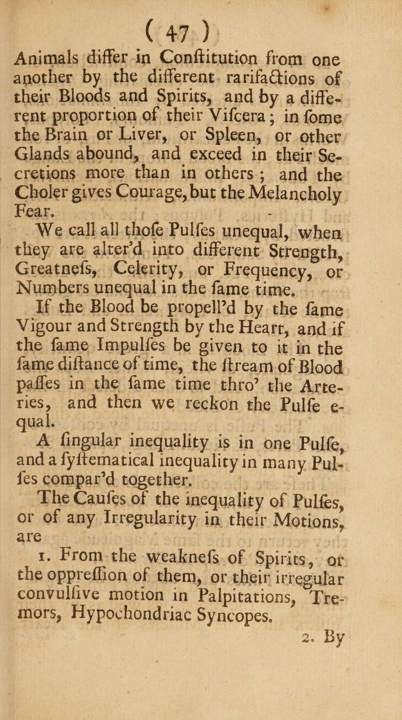 Animals differ in Conftitution from one another by the different rarifa&ions of their Bloods and Spirits, and by a diffe¬ rent proportion of their Vifcera; infome the Brain or Liver, or Spleen, or other Glands abound, and exceed in their Se¬ cretions more than in others ; and the Choler gives Courage, but the Melancholy Fear. We call all thole Pulfes unequal, when they are alter’d into different Strength, Greatnefs, Celerity, or Frequency, or Numbers unequal in the fame time. If the Blood be propell’d by the fame Vigour and Strength by the Heart, and if the fame Impulfes be given to it in the fame diftance of time, the Itream of Blood paffes in the fame time thro’ the Arte¬ ries, and then we reckon the Pulfe e- qual. A lingular inequality is in one Pulfe, and a fyftematical inequality in many Pul¬ fes compar’d together. The Caufes of the inequality of Pulles, or of any Irregularity in their Motions, are i. From the weaknefs of Spirits, or the oppreflion of them, or their irregular convulfxve motion in Palpitations, Tre¬ mors, Hypochondriac Syncopes. 2. Bv