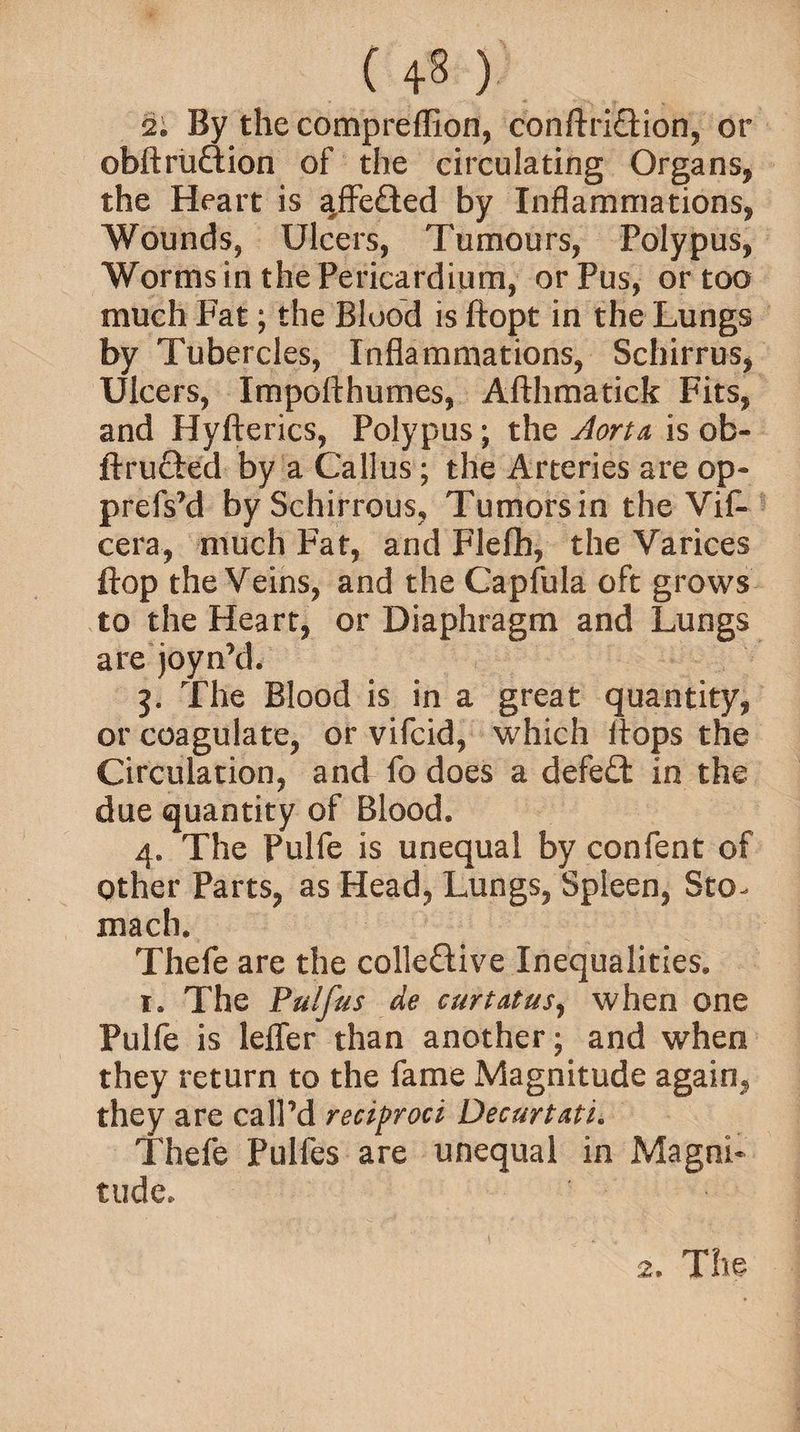 ( ) 2i By the compreffion, conftriQion, or obftruftion of the circulating Organs* the Heart is affe£ted by Inflammations, Wounds, Ulcers, Tumours, Polypus, Worms in the Pericardium, or Pus, or too much Fat; the Blood is ftopt in the Lungs by Tubercles, Inflammations, Scliirrus, Ulcers, Impofthumes, Afthmatick Fits, and Hyfterics, Polypus; the Aorta, is ob- ftru&ed by a Callus; the Arteries are op- prefs’d bySchirrous, Tumorsin the Vif- cera, much Fat, and Flelb, the Varices flop the Veins, and the Capfula oft grows to the Heart, or Diaphragm and Lungs are joyn’d. g. The Blood is in a great quantity, or coagulate, or vifcid, which Hops the Circulation, and fo does a defeat in the due quantity of Blood. 4. The Pulfe is unequal by confent of other Parts, as Head, Lungs, Spleen, Sto¬ mach. Thefe are the colle&ive Inequalities. 1. The Pulfus de curtatus, when one Pulfe is lefler than another; and when they return to the fame Magnitude again, they are call’d reciproci Decurtati. Thefe Pulfes are unequal in Magni¬ tude. 2. The