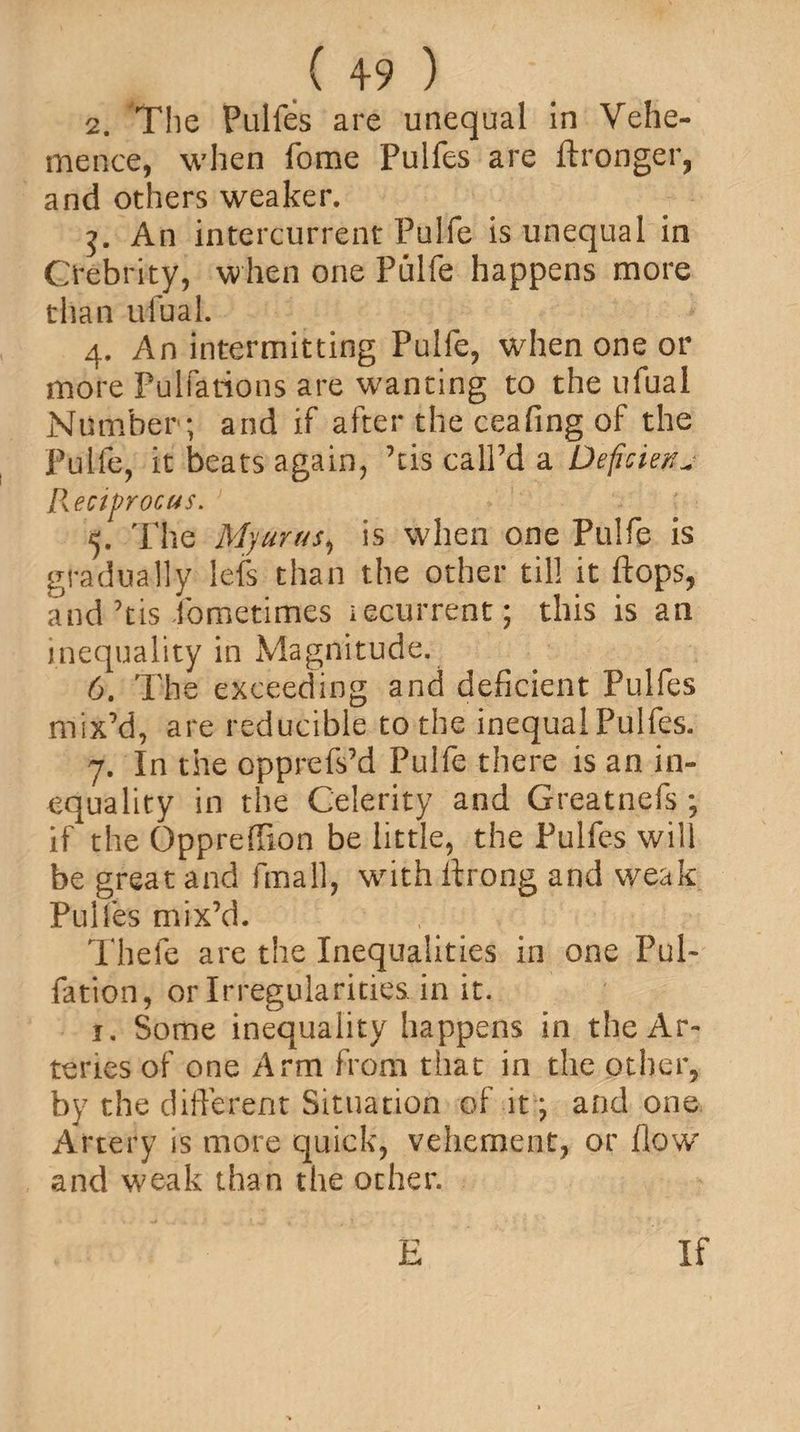 2. The Pulfes are unequal in Vehe¬ mence, when Tome Pulfes are ftronger, and others weaker. An intercurrent Puife is unequal in Oebrity, when one Puife happens more than ufual. 4. An intermitting Puife, when one or more Pulfations are wanting to the ufual Number ; and if after the ceafing of the Puife, it beats again, ’tis call’d a Deficient Reciprocus. 5. The Myurus, is when one Puife is gradually lefs than the other til! it flops, and ’tis fometimes iecurrent; this is an inequality in Magnitude. 6. The exceeding and deficient Pulfes mix’d, are reducible to the inequal Pulfes. 7. In the opprefs’d Puife there is an in¬ equality in the Celerity and Greatnefs ; if the Oppreffion be little, the Pulfes will be great and fmall, wflth flrong and weak Puiles mix’d. Thefe are the Inequalities in one I’ul- fation, or Irregularities in it. 1. Some inequality happens in the Ar¬ teries of one Arm from that in the other, by the different Situation of it; and one Artery is more quick, vehement, or flow and weak than the other.