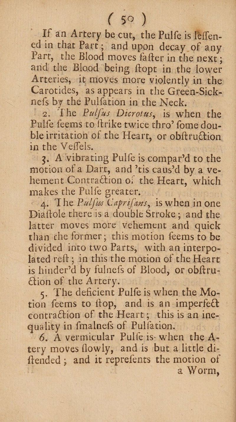 If an Artery be cut, the Pulfe is Men- ed in that Part; and upon decay of any Part, the Blood moves fafter in the next; and the Blood being ftopt in the lower Arteries, it moves more violently in the Carotides, as appears in the Green-Sick- nefs by the Pulfation in the Neck. 2. The Pulfus Dicrotus, is when the Pulfe feems to ftrike twice thro’ fome dou¬ ble irritation of the Heart, or obftruCtion in the Veffeis. A vibrating Pulfe is compar’d to the motion of a Dart, and ’tis caus’d by a ve¬ hement Contraction of the Heart, which makes the Pulfe greater. 4. 'I he Pulfrn Caprtfms, is when in one Diaftole there is a double Stroke ; and the latter moves more vehement and quick than che former; this motion feems to be divided into two Parts, with an interpo¬ lated reft; in this the motion of the Heart is hinder’d by fulnefs of Blood, or obftru- ftion of the Artery. 5. The deficient Pulfe is when the Mo¬ tion feems to flop, and is an imperfeCt contraction of the Heart; this is an ine¬ quality in fmalnefs of Pulfation. 6. A vermicular Pulfe is* when the A- tery moves flowly, and is but a little di~ {tended ; and it reprefents the motion of a Worm,