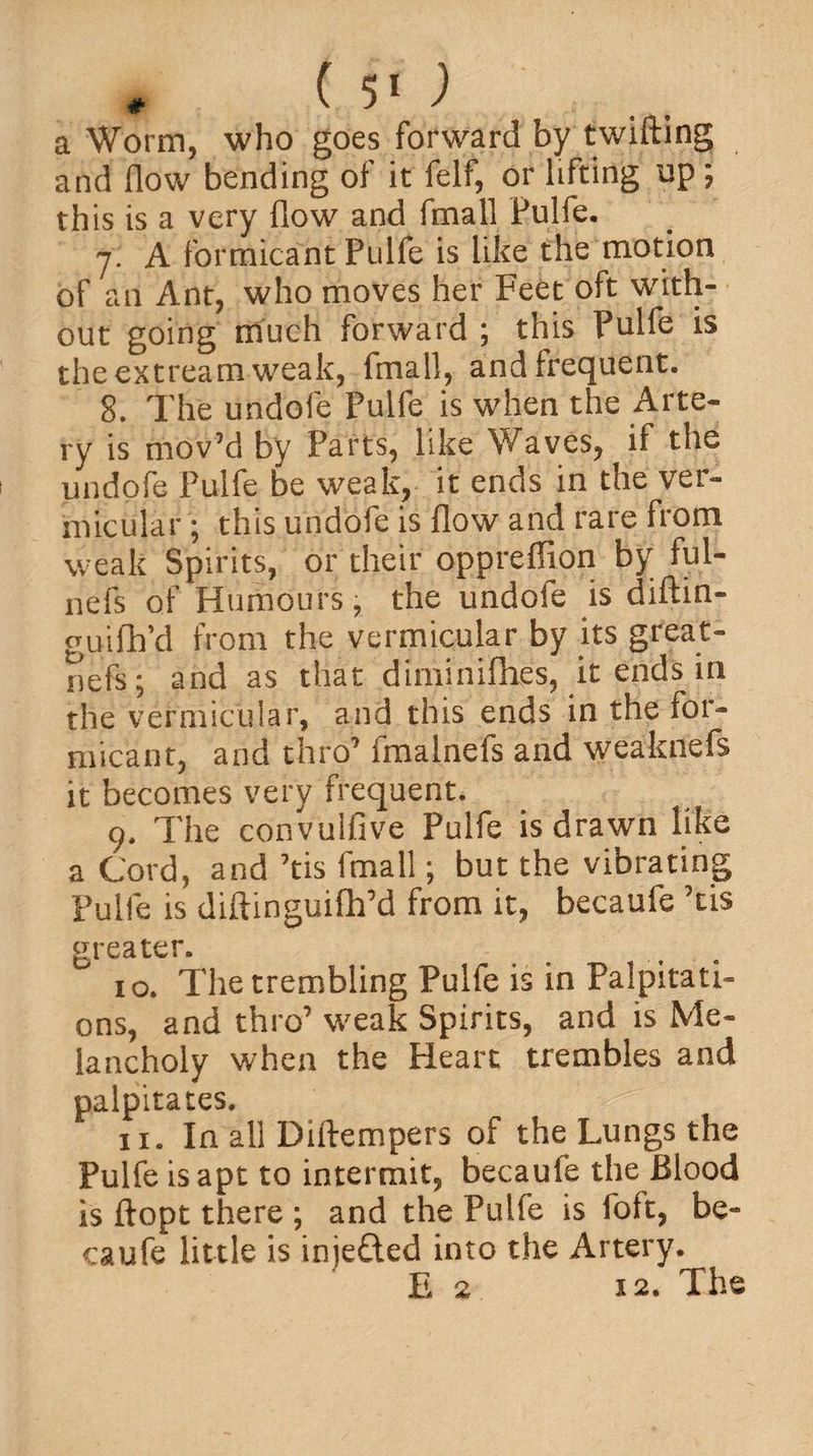 * (50 a Worm, who goes forward by twifting and How bending of it felf, or lifting up; this is a very flow and fmall Pulfe. y; A formicant Pulfe is like the motion of an Ant, who moves her Feet oft with¬ out going much forward ; this Pulfe is the extream weak, fmall, and frequent. 8. The undofe Pulfe is when the Arte¬ ry is mov’d by Parts, like Waves, if the undofe Pulfe be weak, it ends in the ver¬ micular ; this undofe is flow and rare from weak Spi rits, or their oppreffion by ful- nefs of Humours, the undoie is diftin- guifh’d from the vermicular by its great- nefs; and as that diminiflies, it ends in the vermicular, and this ends in the for- micant, and thro7 fmalnefs and weaknefs it becomes very frequent. 9. The convuifive Pulfe is drawn like a Cord, and 7tis fmall; but the vibrating Pulfe is diftinguiftpd from it, becaufe 7tis greater. 10. The trembling Pulfe is in Palpitati¬ ons, and thro’ weak Spirits, and is Me¬ lancholy when the Heart trembles and palpitates. 11. In all Diftempers of the Lungs the Pulfe is apt to intermit, becaufe the Blood is ftopt there ; and the Pulfe is foft, be¬ caufe little is inje&amp;ed into the Artery. E 2 12. The