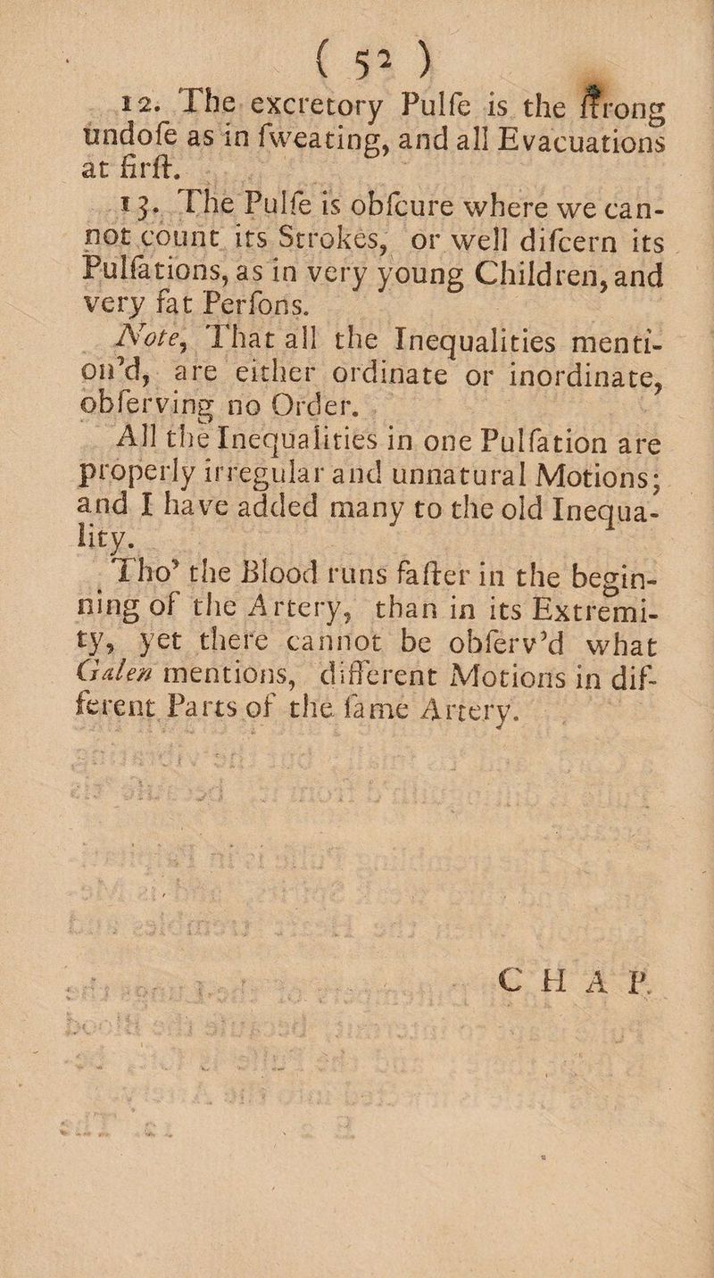 (50 12. The excretory Pulfe is the ffrong tindofe as in fweating, and all Evacuations at firft. 13. The Pulie is oblcure where we can¬ not count its Strokes, or well difcern its Pulfations, as in very young Children,and very fat Perfons. Note, That all the Inequalities menti¬ on’d, are either ordinate or inordinate, obferving no Order. All the Inequalities in one Pulfation are properly irregular and unnatural Motions; and I have added many to the old Inequa¬ lity. _ Thq’ the Blood runs fafter in the begin¬ ning of the Artery, than in its Extremi¬ ty, yet there cannot be obferv’d what Galen mentions, different Motions in dif¬ ferent Parts of the fame Artery. C H A P.