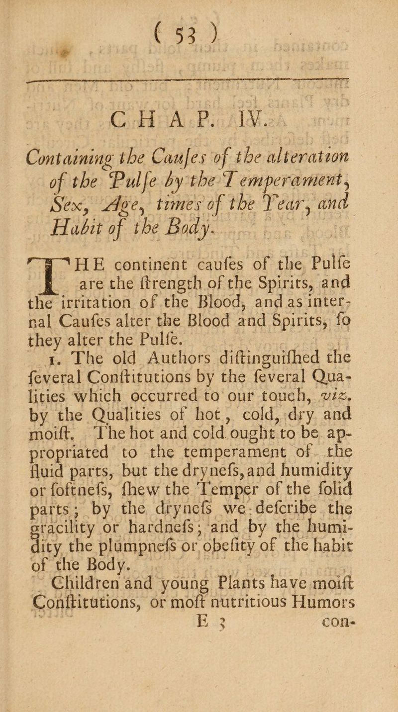 ( 55 ) CHAP. IV. Containing the Caufes of the alteration of the ‘Pulfe by the 1 emferament, Sex, times of the T'ear1 and Habit of the Body. THE continent caufes of the Pulfe are the ftrength of the Spirits, and the irritation of the Blood, and as inter¬ nal Caufes alter the Blood and Spirits, fo they alter the Pulfe. i. The old Authors diftinguifhed the feveral Conftitutions by the feveral Qua¬ lities which occurred to our touch, viz. by the Qualities of hot, cold, dry and moift. The hot and cold ought to be ap¬ propriated to the temperament of die fluid parts, but the drynefs,and humidity or foftnefs, fhew the Temper of the folid parts; by the drynefs we defcribe the gracility or hardnefs • and by the humi¬ dity the plumpnefs or obefity of the habit of the Body. Children and young Plants have moift Conftitutions, or moft nutritious Humors E $ con-
