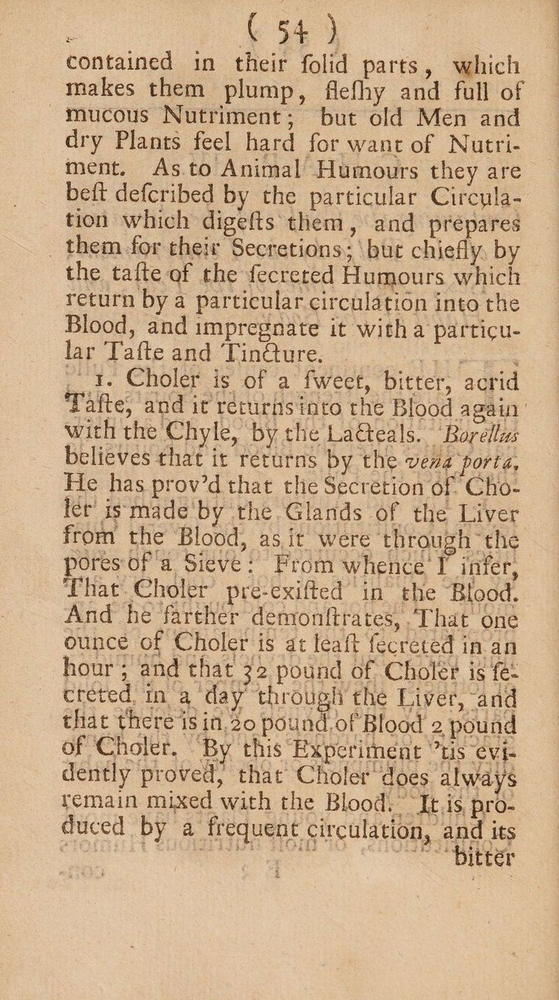 contained in their folid parts, which makes them plump, fleiliy and full of mucous Nutriment; but old Men and dry Plants feel hard for want of Nutri¬ ment. As to Animal Humours they are faeft defcribed by the particular Circula¬ tion which digefts them , and prepares them for their Secretions; but chiefly by the tafte of the fecreted Humours which return by a particular circulation into the Blood, and impregnate it with a particu¬ lar Tafte and Tinfture. i. Choler is of a fweet, bitter, acrid Tafte, and it returns into the Blood again with the Chyle, by the LaQeals. Borellm believes that it returns by the viUj porta. He has prov’d that the Secretion of Cho- ler is made by the Glands of the Liver from the Blood, as it were through the pores oi a Sieve: From whence I infer. That Choler pre-exifted in the Blood. And he farther demonftrates, That one ounce of Choler is at leaf!: fecreted in an hour ; and that 32 pound of Choler is fe¬ creted in a day through the Liver, and that there is in 20 pound of Blood 2 pound of Choler. By this Experiment ’tis evi¬ dently proved, that Choler does always remain mixed with the Blood. It is pro¬ duced by a frequent circulation, and its