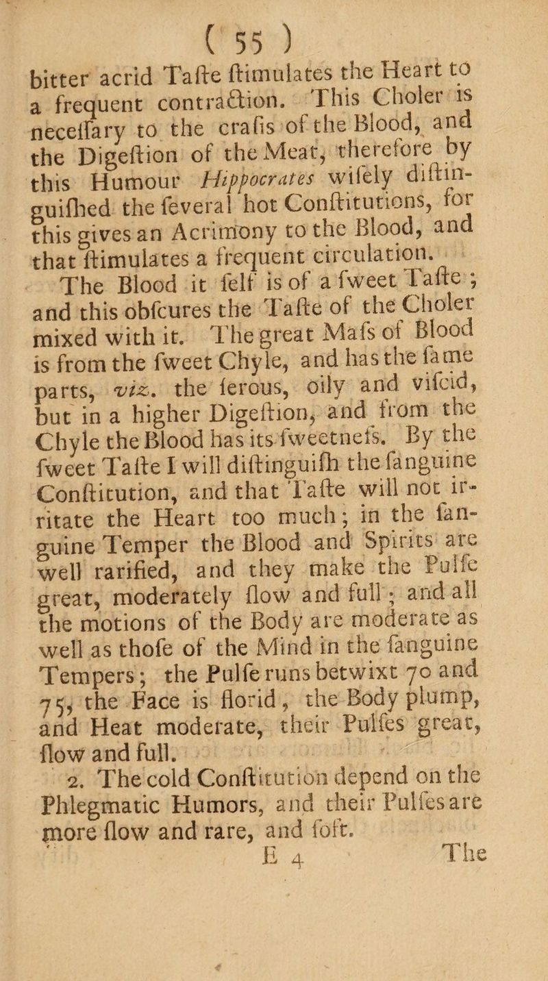 bitter acrid Tafte ftimulates the Heart to a frequent contraction. This Choler is neceifary to the crafis of the Blood, and the Digeftion of the Meat, therefore by this Humour Hippocrates wifely diltm- guiflied the feveral hot Conftitutions, tor this gives an Acrimony to the Blood, and that ftimulates a frequent circulation. The Blood it felt is of a fweet Tafte ; and this obfcures the Tafte of the Choler mixed with it. The great Mafs of Blood is from the fweet Chyle, and has the fame parts, viz. the terous, oily and vifcid, but in a higher Digeftion, and from the Chyle the Blood has its fweetnefs. By the fweet Tafte I will diftinguifh the fangume Conftitution, and that Tafte will not ir¬ ritate the Heart too much; in the lan- guine Temper the Blood and Spirits are well rarified, and they make the Puife great, moderately flow and full; and all the motions of the Body are moderate as well as thofe of the Mind in the fanguine Tempers; the Puife runs betwixt 70 and 75, the Face is florid, the Body plump, and Heat moderate, their Pulfes great, flow and full. 2. The cold Conftitution depend on the Phlegmatic Humors, and their Pulfes are more flow and rare, and foft. ■ V E 4 • The
