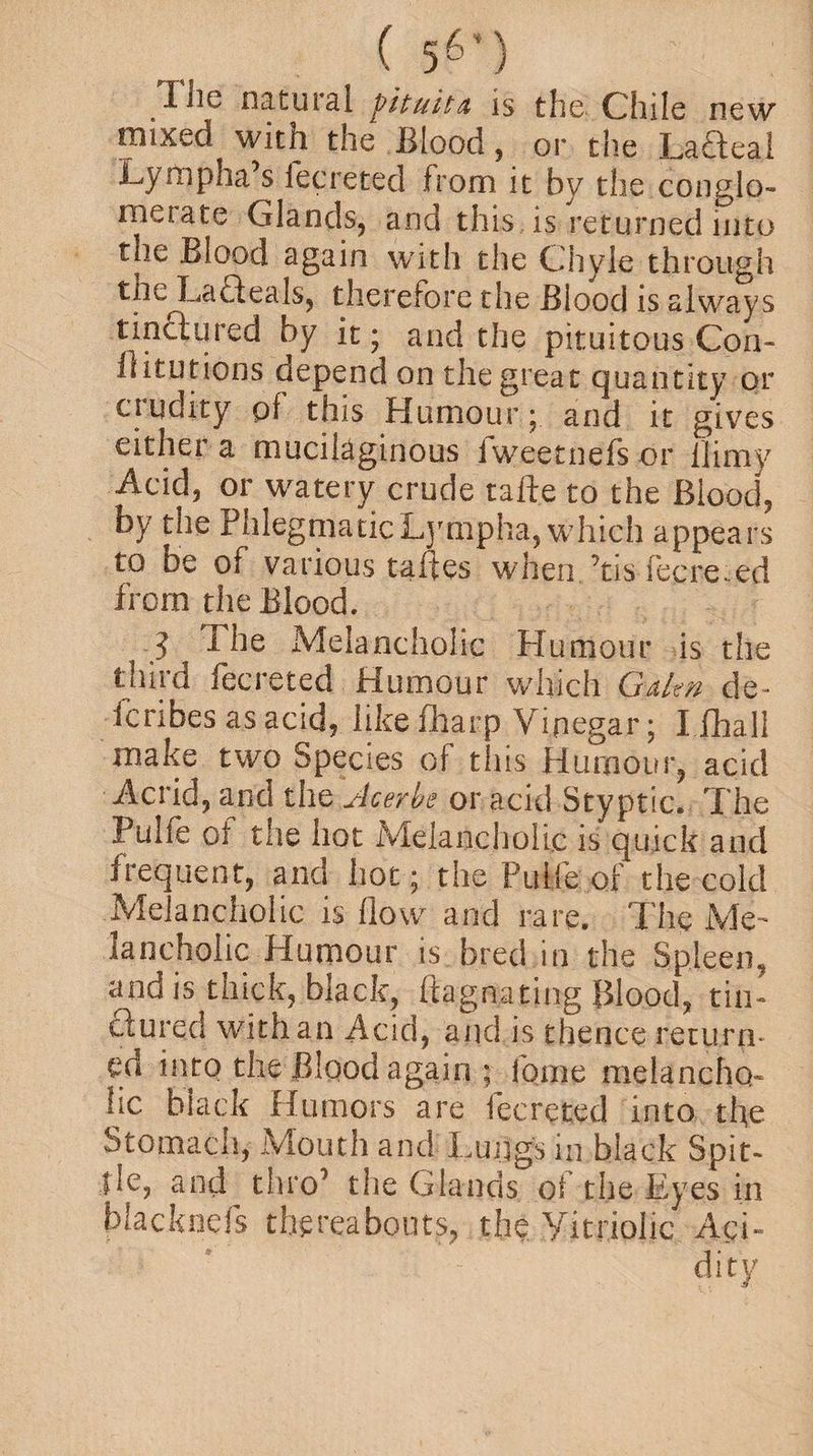 ( 56’) The natural pituitA is the Chile new mixed with the Blood, or the Lafteal Lympha s fecreted from it by the conglo¬ merate Glands, and this is returned into the Blood again with the Chyle through the Lafteals, therefore the Biood is always tinctured by it; and the pituitous Con- llitutions depend on the great quantity or crudity of this Humour; and it gives either a mucilaginous fweetnefs or llimy Acid, or watery crude tafte to the Blood, by the PhlegmaticLynipha, which appears to be of various taftes when ’tis fecre. ed from the Blood. ? The Melancholic Humour is the third fecreted Humour which Gdtn de¬ scribes as acid? like fharp Vinegar; I fhall make two Species of this Humour, acid Acrid, a.nd the u4cerbe or acid Styptic. The Pulfe of the hot Melancholic is quick and frequent, and hot; the Pulfe of the cold Melancholic is flow and rare. The Me¬ lancholic Humour is bred in the Spleen, and is thick, black, ftagnating Blood, tin¬ ctured with an Acid, and is thence return¬ ed into the Blood again ; feme melancho¬ lic black Humors are fecreted into the Stomacn, Mouth and Lungs in black Spit- lie, and thro1 the Glands of the Eyes in blacknefs thereabouts, the Vitriolic Aci¬ dity