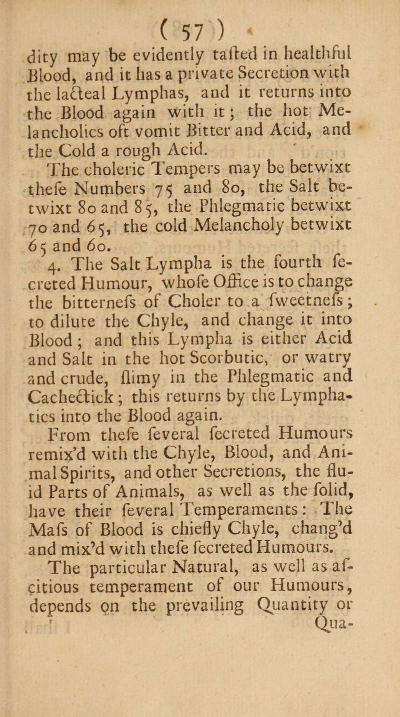 dity may be evidently tailed in healthful Blood, and it has a private Secretion with the ladteal Lymphas, and it returns into the Blood again with it; the hot Me¬ lancholics oft vomit Bitter and Acid, and the Cold a rough Acid. The choleric Tempers may be betwixt thefe Numbers 75 and 80, the Salt be¬ twixt 80 and 85, the Phlegmatic betwixt 70 and 65, the cold Melancholy betwixt 65 and 60. 4. The Salt Lympha is the fourth fe- creted Humour, whofe Office is to change the bitternefs of Choler to a fweetnefs; to dilute the Chyle, and change it into Blood; and this Lympha is either Acid and Salt in the hot Scorbutic, or watry and crude, flimy in the Phlegmatic and Cachectick; this returns by the Lympha¬ tics into the Blood again. From thefe feveral fecreted Humours remix’d with the Chyle, Blood, and Ani- malSpirits, and other Secretions, the flu¬ id Parts of Animals, as well as the folid, have their feveralTemperaments: The Mafs of Blood is chiefly Chyle, chang’d and mix’d with thefe fecreted Humours. The particular Natural, as well as af- citious temperament of our Humours, depends on the prevailing Quantity or Qua-