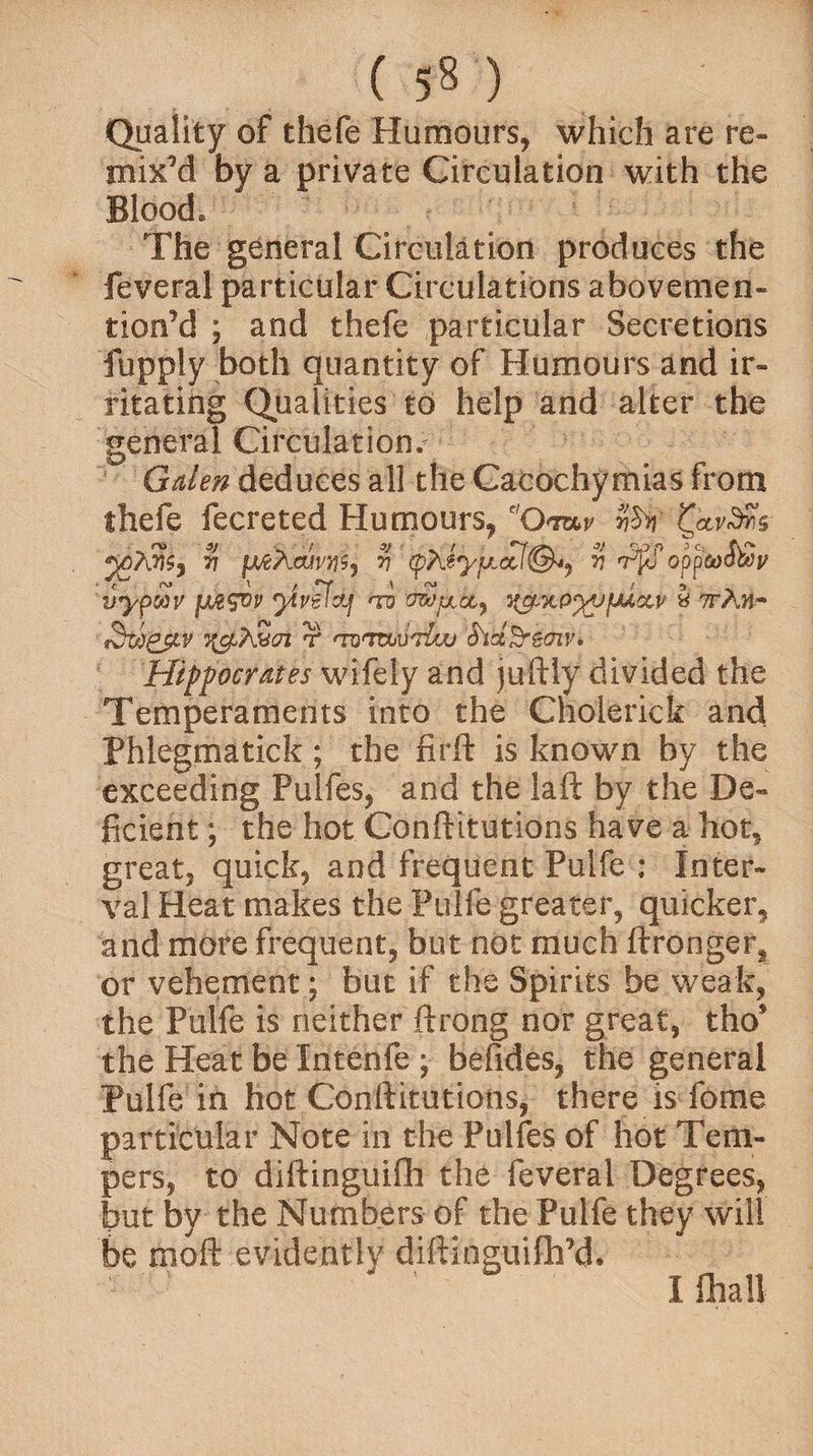 (5M _ ' Quality of thefe Humours, which are re¬ mix'd by a private Circulation with the Blood. The general Circulation produces the feveral particular Circulations abovemen- tion’d ; and thefe particular Secretions fupply both quantity of Humours and ir¬ ritating Qualities to help and alter the general Circulation/ Galen deduces all the Cacochymias from thefe fecreted Humours, e,Omv vh % ptfXajvM) v' ipXey/uLctl®*, v opp&xf&j/ vypooy fM^ov ytvefdj <ro owpioi^ ^xP^yfMccv a ttAh- fSrigfLv j^ASrt r 'Tumurlw SidSremv, Hippocrates wifely and juftly divided the Temperaments into the Cnolerick and Phlegmatick ; the firft is known by the exceeding Pulfes, and the laft by the De¬ ficient ; the hot Conftitutions have a hot, great, quick, and frequent Pulfe : Inter¬ val Heat makes the Pulfe greater, quicker, and more frequent, but not much ftronger, or vehement; but if the Spirits be weak, the Pulfe is neither ftrong nor great, tho* the Heat be Xntenfe ; befides, the general Pulfe in hot Conftitutions, there is fome particular Note in the Pulfes of hot Tem¬ pers, to diftinguifh the feveral Degrees, but by the Numbers of the Pulfe they will be moft evidently diftinguifh’d. Ifhali