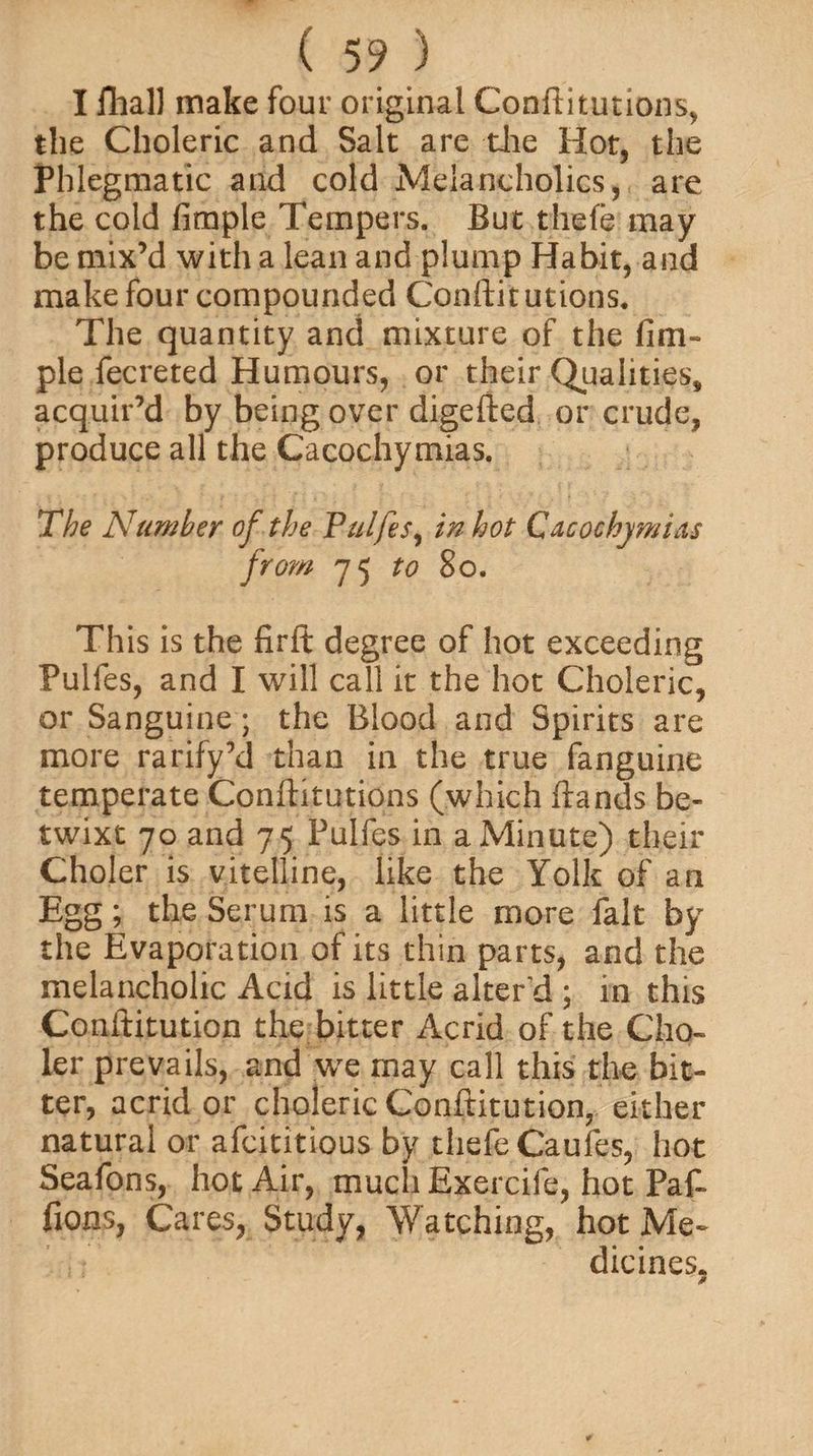 I fhall make four original Conftitutions, the Choleric and Salt are die Hot, the Phlegmatic and cold Melancholics, are the cold Ample Tempers. But thefe may be mix’d with a lean and plump Habit, and make four compounded Conftit utions. The quantity and mixture of the Am¬ ple fecreted Humours, or their Qualities, acquir’d by being over digefted or crude, produce all the Cacochymias. The Number of the Pulfes, in hot Cacochymias from 75 to 80. This is the £r(t degree of hot exceeding Pulfes, and I will call it the hot Choleric, or Sanguine; the Blood and Spirits are more rarify’d than in the true fanguine temperate Conftitutions (which (lands be¬ twixt 70 and 75 Pulfes in a Minute) their Choler is vitelline, like the Yolk of an Egg; the Serum is a little more fait by the Evaporation of its thin parts, and the melancholic Acid is little alter'd ; in this Conititution the bitter Acrid of the Cho¬ ler prevails, and we may call this the bit¬ ter, acrid or choleric Conftitution, either natural or afcititious by thefe Caufes, hot Seafons, hot Air, much Exercife, hot Pat fions, Cares, Study, Watching, hot Me¬ dicines.