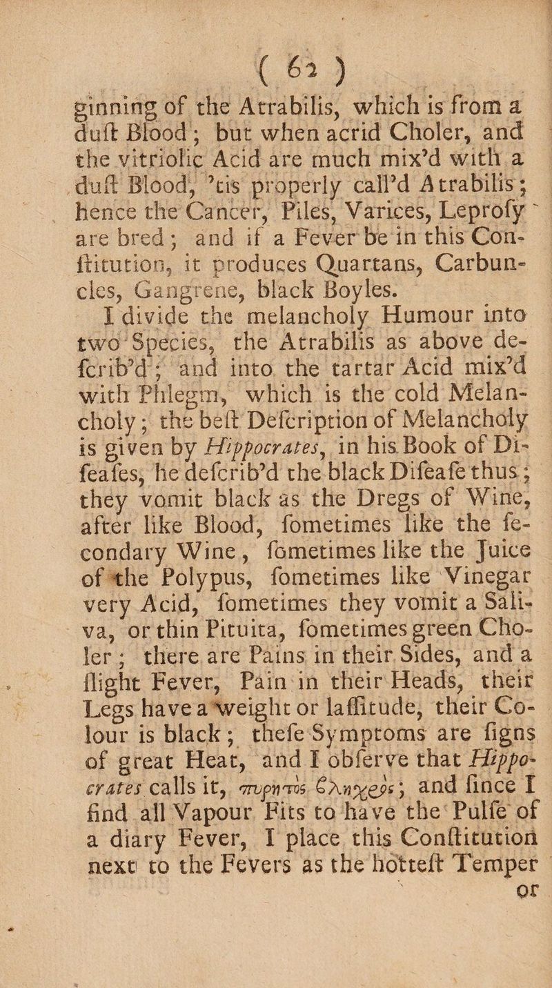 ginning of the Atrabilis, which is from a dull Blood ; but when acrid Choler, and the vitriolic Acid are much mix’d with a duft Blood, ’cis properly call’d Atrabilis; hence the Cancer, Piles, Varices, Leprofy ' are bred ; and if a Fever be in this Con- ftitution, it produces Quartans, Carbun¬ cles, Gangrene, black Boyles. I divide the melancholy Humour into two Species, the Atrabilis as above de~ fcrib’d ; and into the tartar Acid mix’d with Phlegm, which is the cold Melan¬ choly ; the belt Defcription of Melancholy is given by Hippocrates, in his Book of Di- feafes, he defcrib’d the black Difeafe thus ; they vomit black as the Dregs of Wine, after like Blood, fometimes like the fe- condary Wine , fometimes like the Juice of the Polypus, fometimes like Vinegar very Acid, fometimes they voinit a Sali¬ va, or thin Pituita, fometimes green Cho¬ ler ; there are Pams in their Sides, and a flight Fever, Pain in their Heads, their Legs have a weight or laffitude, their Co¬ lour is black; thefe Symptoms are figns of great Heat, and I obferve that Hippo¬ crates calls it, *77Vf>u'To$ and lince I find all Vapour Fits to have the Pulfe of a diary Fever, I place this Conftitution next to the Fevers as the hotteft Temper or
