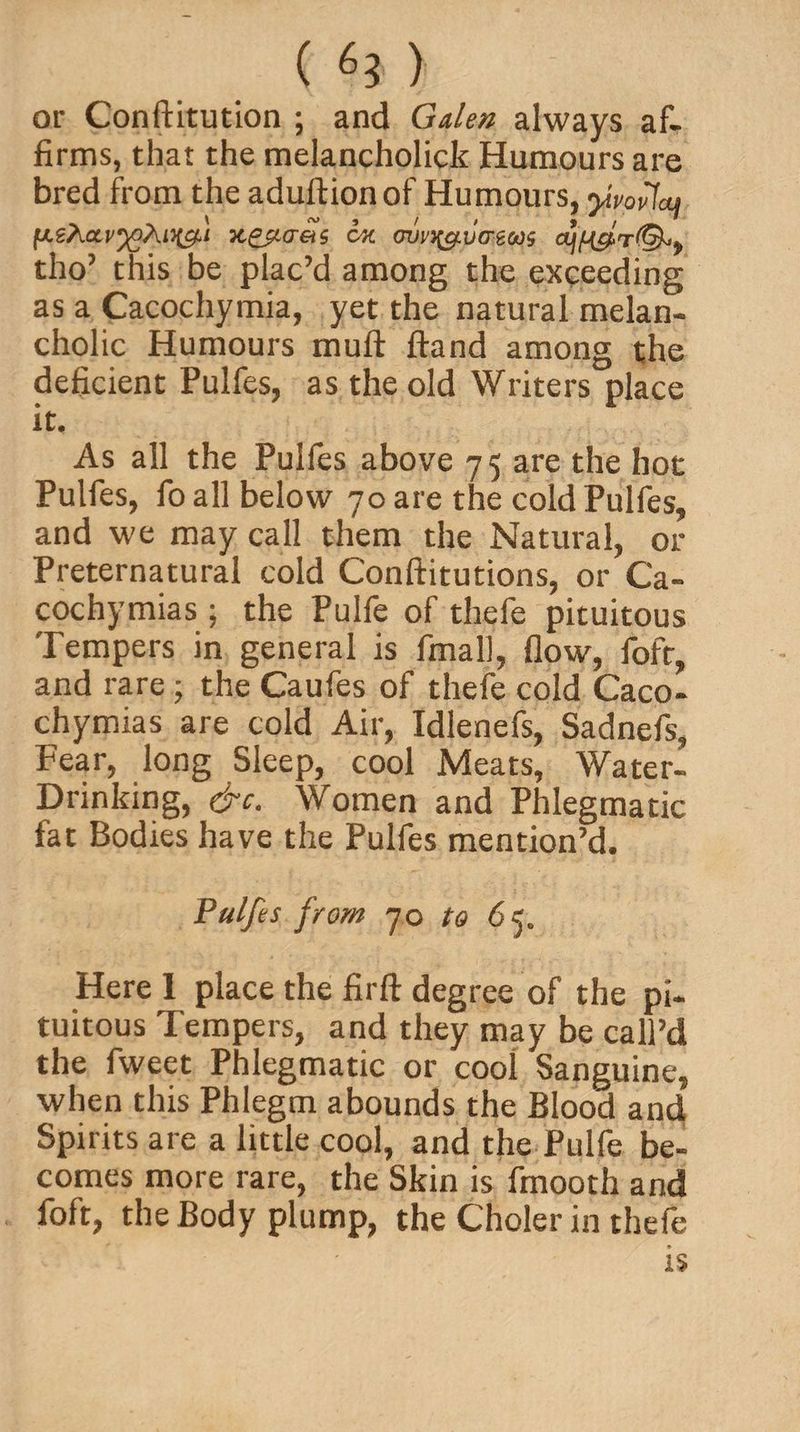 ( ) or Conftitution ; and Galen always af¬ firms, that the melancholick Humours are bred from the aduftion of Humours, yivofcu k&amp;lct&amp;s ck ovy^vo-eoos ajfi&amp;r®*, tho’ this be plac’d among the exceeding as a Cacochymia, yet the natural melan¬ cholic Humours mull ftand among the deficient Pulfes, as the old Writers place it. As all the Pulfes above 75 are the hot Pulfes, fo all below 70 are the cold Pulfes, and we may call them the Natural, or Preternatural cold Conftitutions, or Ca- cochymias ; the Pulfe of thefe pituitous Tempers in general is final], flow, fofr, and rare; the Caufes of thefe cold Caco- chymias are cold Air, Idlenefs, Sadnefs, Fear, long Sleep, cool Meats, Water- Drinking, &amp;c. Women and Phlegmatic fat Bodies have the Pulfes mention’d. Pulfes from 70 to 65. Here 1 place the firft degree of the pi- tuitous Tempers, and they may be call’d the fweet Phlegmatic or cool Sanguine, when this Phlegm abounds the Blood and Spirits are a little cool, and the Pulfe be¬ comes more rare, the Skin is fmooth and foft, the Body plump, the Choler in thefe is