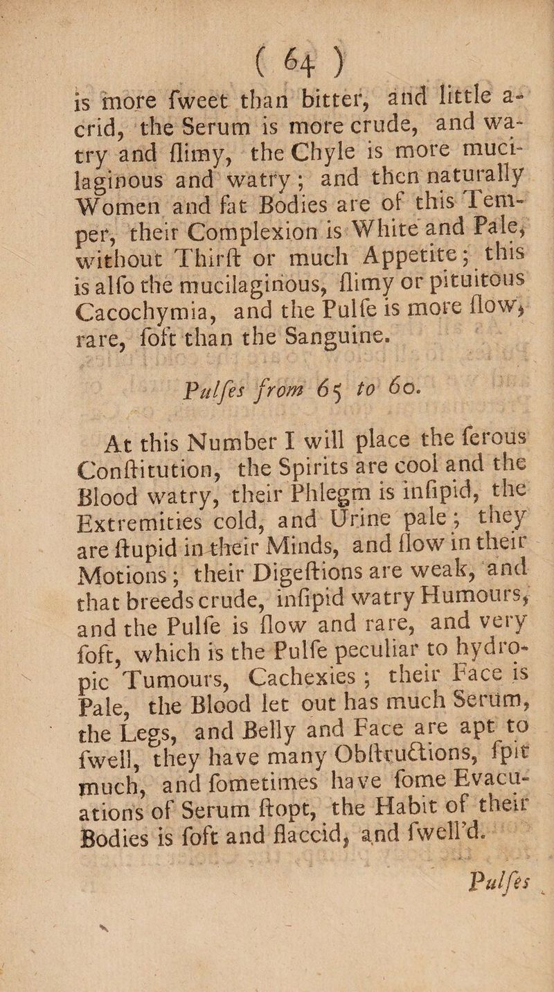 is more fweet than bitter, and little a- crid, the Serum is more crude, and wa» try and (limy, the Chyle is more muci¬ laginous and watry ; and then naturally Women and fat Bodies are ot this Tem¬ per, their Complexion is White and Pale, without Third or much Appetite; this is alfo the mucilaginous, flimy or pituitous Cacochymia, and the Pulfe is more flow* rare, foft than the Sanguine. Pulfes from 65 to 60. At this Number I will place the ferous Conftitution, the Spirits are cool and the Blood watry, their Phlegm is infipid, the Extremities cold, and Urine pale ; they are ftupid in their Minds, and flow in their Motions; their Digeftions are weak, and that breeds crude, infipid watry Humours, and the Pulfe is flow and rare, and vety foft, which is the Pulfe peculiar to hydro* x pic Tumours, Cachexies ; their Pace is Pale, the Blood let out has much Serum, the Legs, and Belly and Face are apt to fwell, they have many Obfiruftions, ipit much, and lometimes have fome Evacu¬ ations of Serum ftopt, the Flabit of their Bodies is foft and flaccid, and fwell’d. Pulfes t V