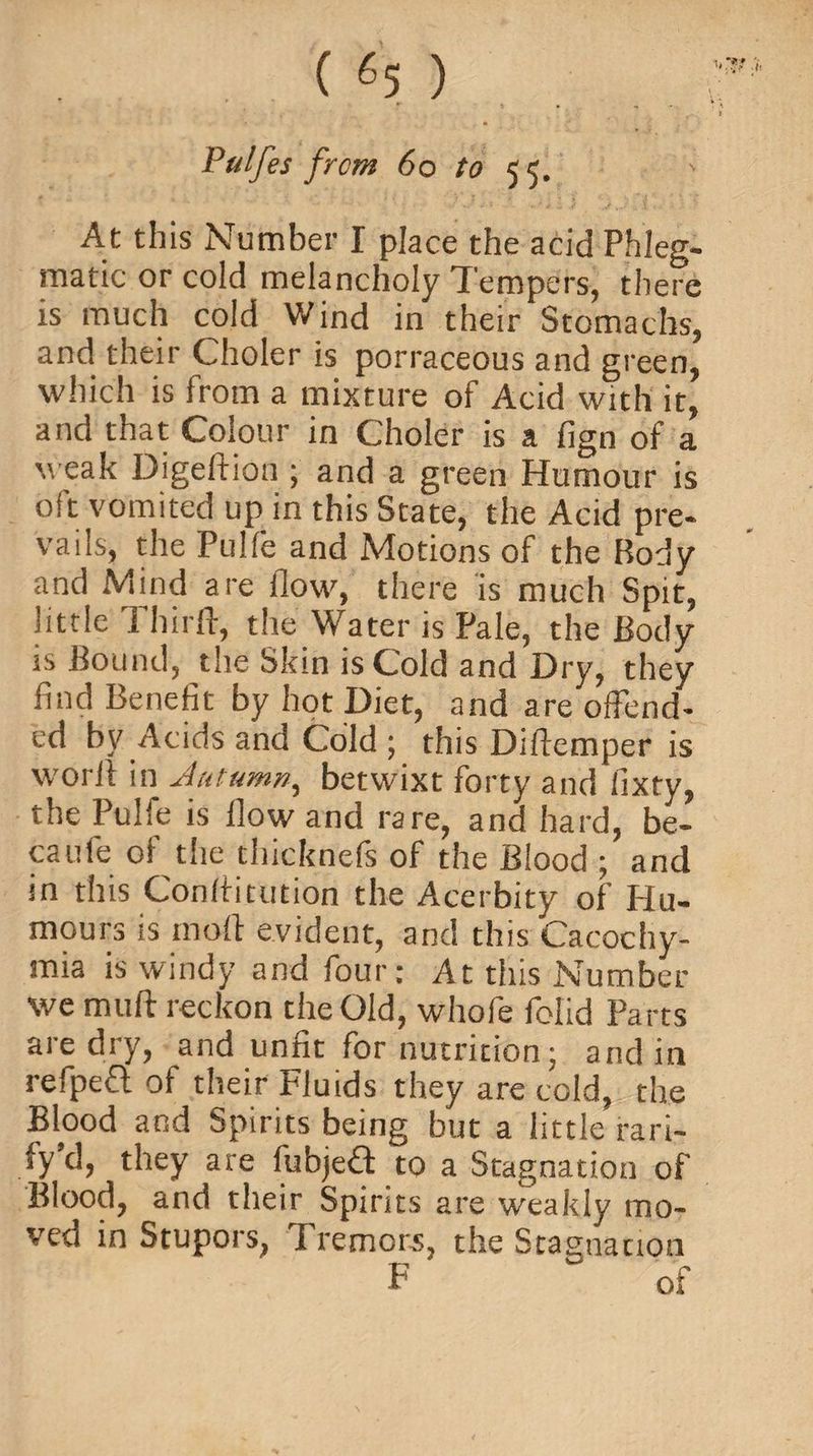 Pulfes from 60 to 5c ' At this Number I place the acid Phleg¬ matic or cold melancholy Tempers, there is much cold Wind in their Stomachs, and their Choler is porraceous and green, which is from a mixture of Acid with it, and that Colour in Choler is a fign of a weak Digeftion; and a green Humour is oft vomited up in this State, the Acid pre¬ vails, the Pulfe and Motions of the Body and Mind are flow, there is much Spit, little Thirll, the Water is Pale, the Body is Bound, the Skin is Cold and Dry, they find Benefit by hot Diet, and are offend¬ ed by Acids and Cold ; this Diftemper is worii in Autumn, betwixt forty and fixty, the Pulfe is flow and rare, and hard, be¬ came of the thicknefs of the Blood ; and in this Conflitution the Acerbity of Hu¬ mours is mod evident, and this Cacochy- mia is windy and four: At this Number we mull reckon the Old, whofe folid Parts are dry, and unfit for nutrition; and in refpefl of their Fluids they are cold, the Blood and Spirits being but a little rari- ly’d, they are fubjeft to a Stagnation of Blood, and their Spirits are weakly mo¬ ved in Stupors, Tremors, the Stagnation F of