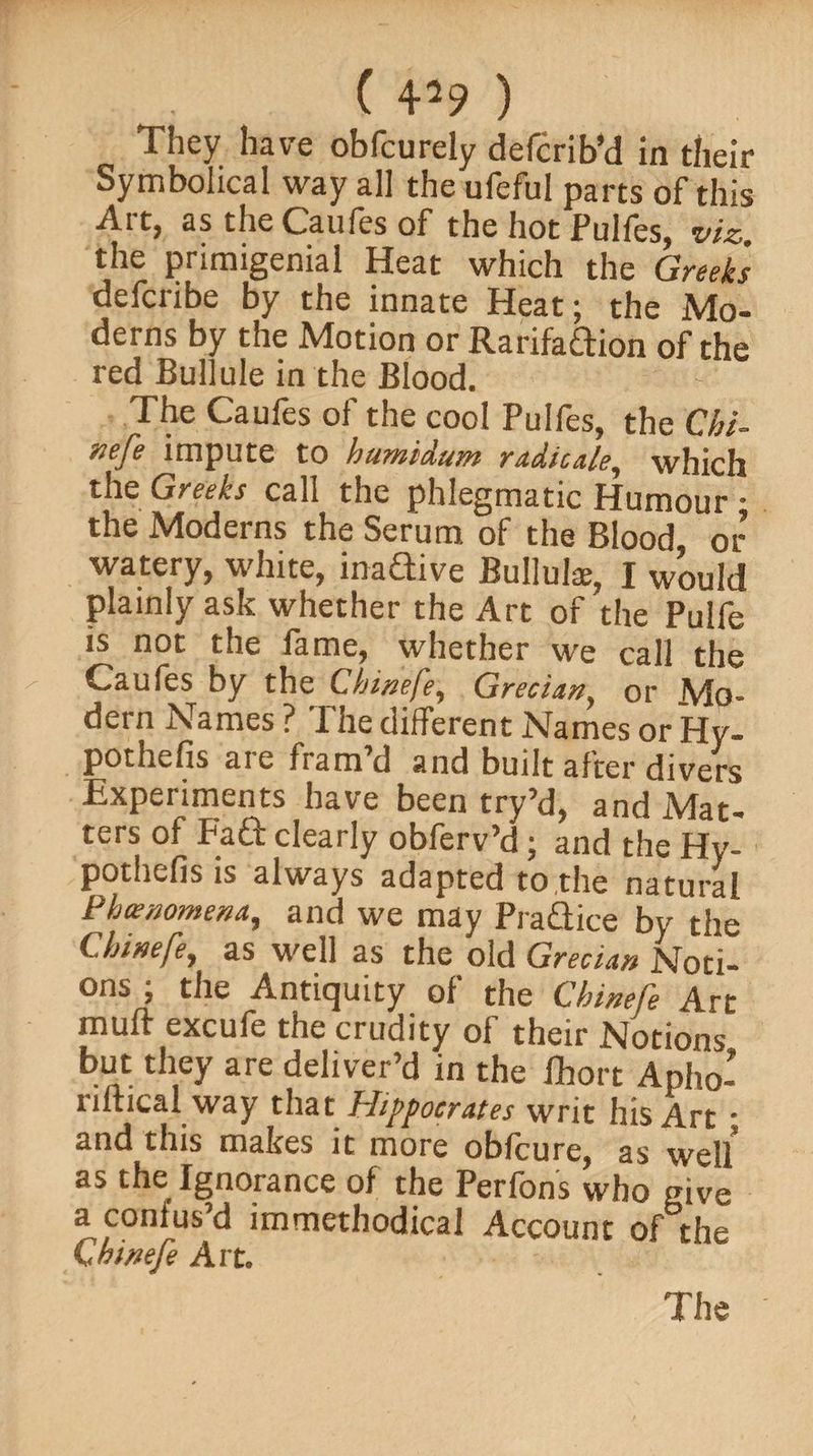 They have obfcurely defcribM in their Symbolical way all the ufeful parts of this Art, as the Caufes of the hot Pulfes, viz. the primigenial Heat which the Greeks defcribe by the innate Heat; the Mo¬ derns by the Motion or Rarifadion of the red Bullule in the Blood. The Caufes of the cool Pulfes, the Chi- «efe impute to humidum radicale, which the Greeks call the phlegmatic Humour • the Moderns the Serum of the Blood or watery, white, inadive Bulluke, I would plainly ask whether the Art of the Pulfe is not the fame, whether we call the Caufes by the Chinefe, Grecian, or Mo¬ dern Names ? The different Names or Hy- pothefis are fram’d and built after divers Experiments have been try’d, and Mat¬ ters of P’ad clearly obferv’d; and the Hy- pothefis is always adapted to,the natural Phenomena, and we may Pradice by the Chinefe, as well as the old Grecian Noti¬ ons ; the Antiquity of the Chinefe Art muff excufe the crudity of their Notions but they are deliver’d in the fhort Apho- nltical way that Hippocrates writ his Art • and this makes it more obfcure, as weU as the Ignorance of the Perfons who give a confus’d immethodical Account of the Chinefe Art.