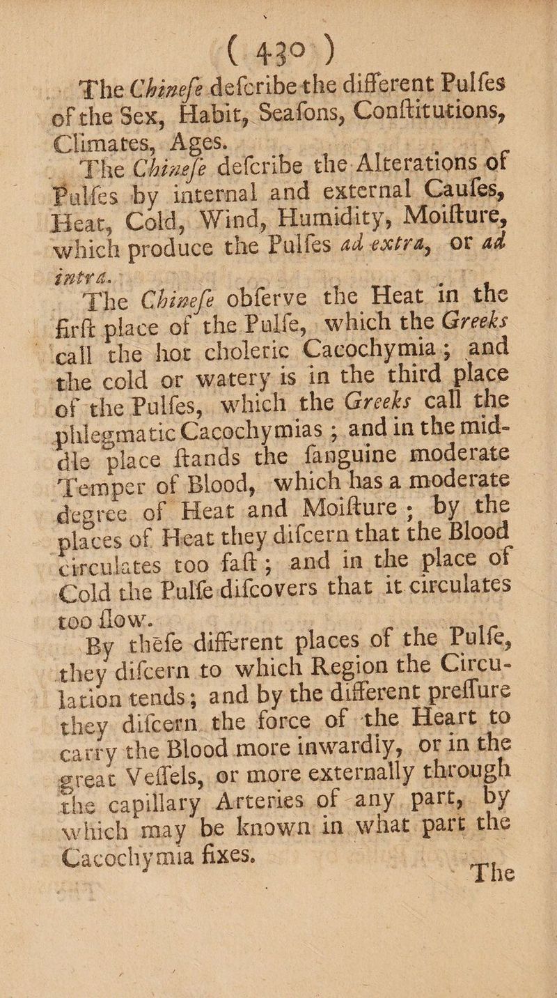 ( 43° ) The Ckinefe defcribe the different Pulfes of the Sex, Habit, Seafons, Conftitutions, Climates, Ages. . The Ckinefe defcribe the Alterations ot Pulfes by internal and external Caufes, Heat, Cold, Wind, Humidity, Moifture, which produce the Pulfes ad extra, or ad ifltY The Chinefe obferve the Heat in the firft place of the Pulfe, which the Greeks call the hot choleric Cacochymia; and the cold or watery is in the third place of the Pulfes, which the Greeks call the phlegmatic Cacochyroias ; and in the mid¬ dle place ftands the fanguine moderate Temper of Blood, which has a modeiate degree of Heat and Moifture • by the places of Heat they difcern that the Blood circulates too faft; and in the place of Cold the Pulfe difcovers that it circulates too flow. . T> rr By thefe different places of the Pulfe, they difcern to which Region the Circu¬ lation tends; and by the different preffure they difcern the force of the Heart to carry the Blood more inwardly, or in the great Veffels, or more externally through the capillary Arteries oHany part, by which may be known in what part the Cacochymia fixes.