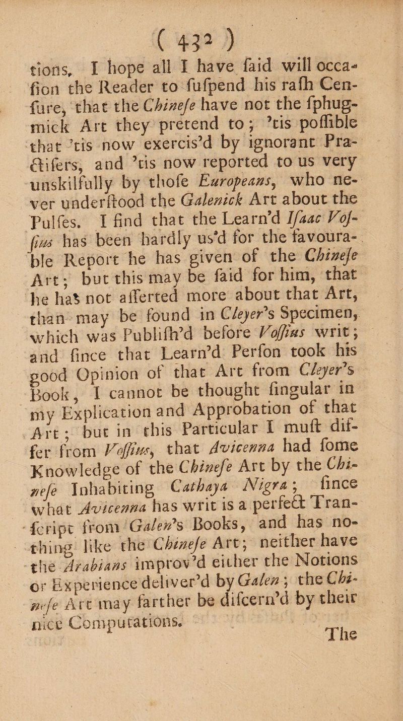 ( ) tions, I hope all I have faid will occa- fion the Reader to fufpend his ralh Cen- fure, that the Chineje have not the fphug- mick Art they pretend to; ’tis poflible that ’tis now exercis’d by ignorant Pra- ftifers, and ’tis now reported to us very unskilfully by thofe Europeans, who ne¬ ver underflood the Galenic!: Art about the Pulfes. I find that the Learn’d Ifaac VoJ- (m has been hardly us'd for the favoura¬ ble Report he has given of the Chineje Art; but this may be faid for him, that he ha$ not aiferted more about that Art, than may be found in Cleyer's Specimen, which was Publifh’d before Vofjius writ; and fince that Learn’d Perfon took his good Opinion of that Art from dyer’s Book, I cannot be thought fingular in my Explication and Approbation of that Art; but in this Particular I muft dif¬ fer from Foffiusy that Avicenna had fome Knowledge of the Chinefe Art by the Chi- r/efe Inhabiting Cathaya Nigra; fince what vicennA has writ is a peifecx x ran- icripe from GaIbvA^ Books , and has no® thing like che Chineje Art; neither have %\\o, A?Asians improv d cithei the Notions or Experience deliver’d by Galen ; the Chi- mje Art may farther be difeern’d by their nice Computations*