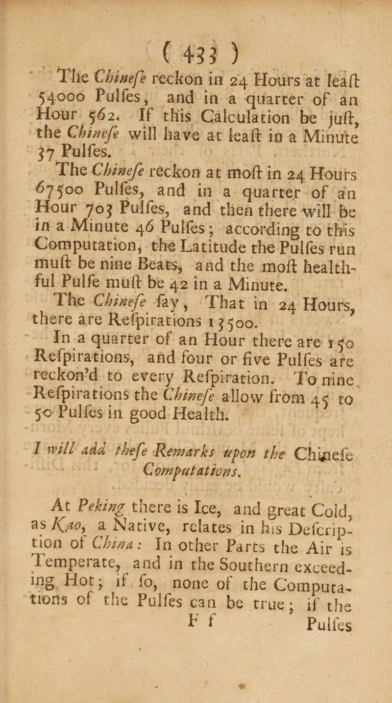 The Chinefe reckon in 24 Honrs at Ieaft 54000 Pulfes, and in a quarter of an Hour 562. If this Calculation be juft, the Chinefe will have at ieaft in a Minute 37 Pulfes. The Chinefe reckon at moft in 24 Hours 67500 Pulfes, and in a quarter of an Hour 70$ Pulfes, and then there will be in a Minute 46 Pulfes ; according to this Computation, the Latitude the Pulfes run mull be nine Beats, and the moft health¬ ful Pulfe mu ft be 42 in a Minute. The Chinefe fay, That in 24 Hours, there are Refpirations ij 500- In a quarter of an Hour there are 150 Refpiiations, and four or five Pulfes are reckon’d to every Refpiration. To nine. Refpirations the Chinefe allow from 45 to 50 Pulfes in good Health. I will add thefe Remarks upon the Chhiefe Computations. At Peking there is Ice, and great Cold, as Kj.0) a Native, relates in his Defcrip- lion of China: In other Parts the Air is I empeiate, and in the Southern exceed¬ ing Hot, if fo, none of the Computa¬ tions of the Pulfes can be true • if the * f 5 Pulfes