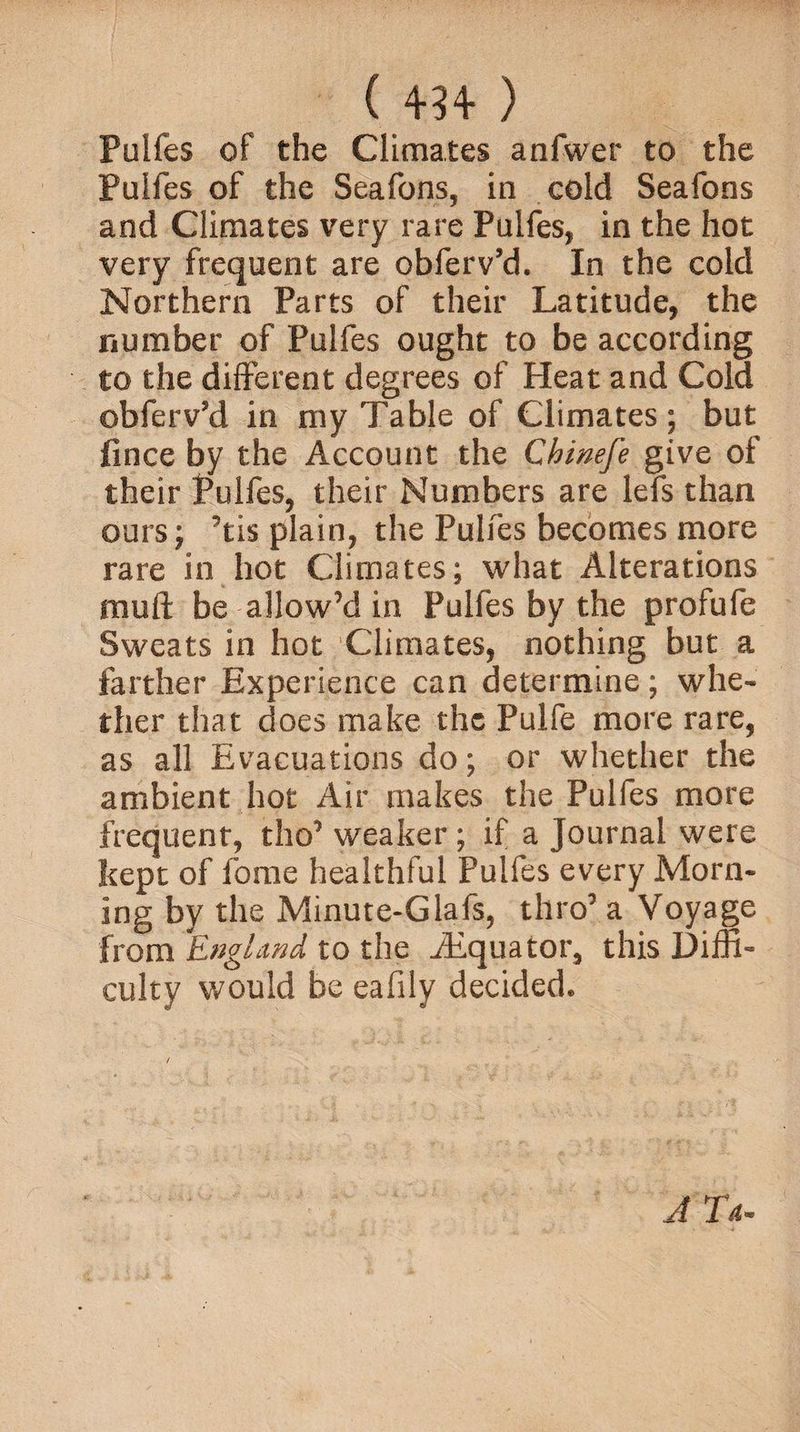 ( 4*34* ) Pulfes of the Climates anfwer to the Pulfes of the Seafons, in cold Seafons and Climates very rare Pulfes, in the hot very frequent are obfeiVd. In the cold Northern Parts of their Latitude, the number of Pulfes ought to be according to the different degrees of Heat and Cold obferv’d in my Table of Climates; but flnce by the Account the Chinefe give of their Pulfes, their Numbers are lefs than ours; ’tis plain, the Pulfes becomes more rare in hot Climates; what Alterations muft be-allow’d in Pulfes by the profufe Sweats in hot Climates, nothing but a farther Experience can determine; whe¬ ther that does make the Pulfe more rare, as all Evacuations do; or whether the ambient hot Air makes the Pulfes more frequent, tho’ weaker ; if a Journal were kept of fome healthful Pulfes every Morn¬ ing by the Minute-Glafs, thro’ a Voyage from England to the iEquator, this Diffi¬ culty would be eafily decided* / A Ta.