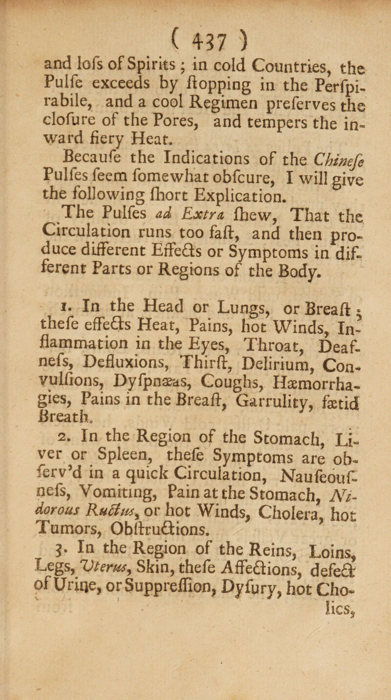 and lofs of Spirits; in cold Countries, the Pulfe exceeds by flopping in the Perfpi- rabile, and a cool Regimen preferves the clofure ol the Pores, and tempers the in* ward fiery Heat. Becaufe the Indications of the Cbineje Pulfes feem fomewhat obfcure, I will give the following fhort Explication. The Pulfes ad Extra fhew, That the Circulation runs too faft, and then pro¬ duce different Effe&s or Symptoms in dif- ferent Parts or Regions of the Body. 1. In the Head or Lungs, or Breaft * thefe effects Heat, Pains, hot Winds, In¬ flammation in the Eyes, Throat, Deaf- nefs, Defluxions, Thirft, Delirium, Con- vulfions, Dyfpnaeas, Coughs, Haemorrha- gies, Pains in the Breaft, Garrulity, faetid Breath. 2. In the Region of the Stomach, Li¬ ver or Spleen, thefe Symptoms are ob¬ serv’d in a quick Circulation, Naufeouf- nefs, Vomiting, Pain at the Stomach, Ni- dorous Ruff us, or hot Winds, Cholera, hot Tumors, Obftrudions. j. In the Region of the Reins, Loins, Legs, Uterus, Skin, thefe AfFedions, defed of Uriqe, orSuppreflion, Dyfury, hot Cho- lics5