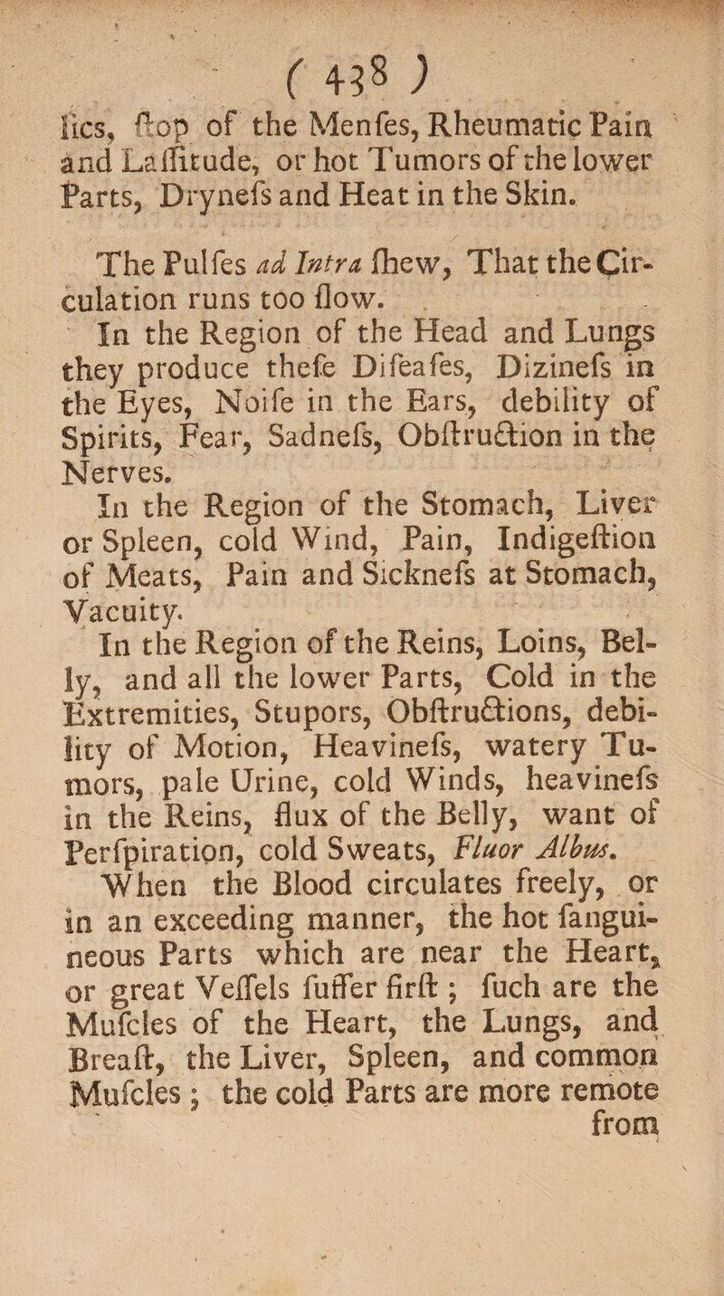 lies, flop of the Menfes, Rheumatic Pain and LalTitude, or hot Tumors of the lower Parts, Drynels and Heat in the Skin. The Pulfes ad Infra fhew, That the Cir¬ culation runs too flow. In the Region of the Head and Lungs they produce thefe Difeafes, Dizinefs in the Eyes, Noife in the Ears, debility of Spirits, Fear, Sadnefs, Obllruftion in the Nerves. In the Region of the Stomach, Liver or Spleen, cold Wind, Pain, Indigeftion of Meats, Pain and Sicknefs at Stomach, Vacuity. In the Region of the Reins, Loins, Bel¬ ly, and all the lower Parts, Cold in the Extremities, Stupors, Obftru&amp;ions, debi¬ lity of Motion, Heavinefs, watery Tu¬ mors, pale Urine, cold Winds, heavinefs in the Reins, flux of the Belly, want of Perfpiratipn, cold Sweats, Fluor Albus. When the Blood circulates freely, or in an exceeding manner, the hot fangui- neous Parts which are near the Heart, or great Veflels fuffer firft ; fuch are the Mufcles of the Heart, the Lungs, and Breaft, the Liver, Spleen, and common Mufcles ; the cold Parts are more remote