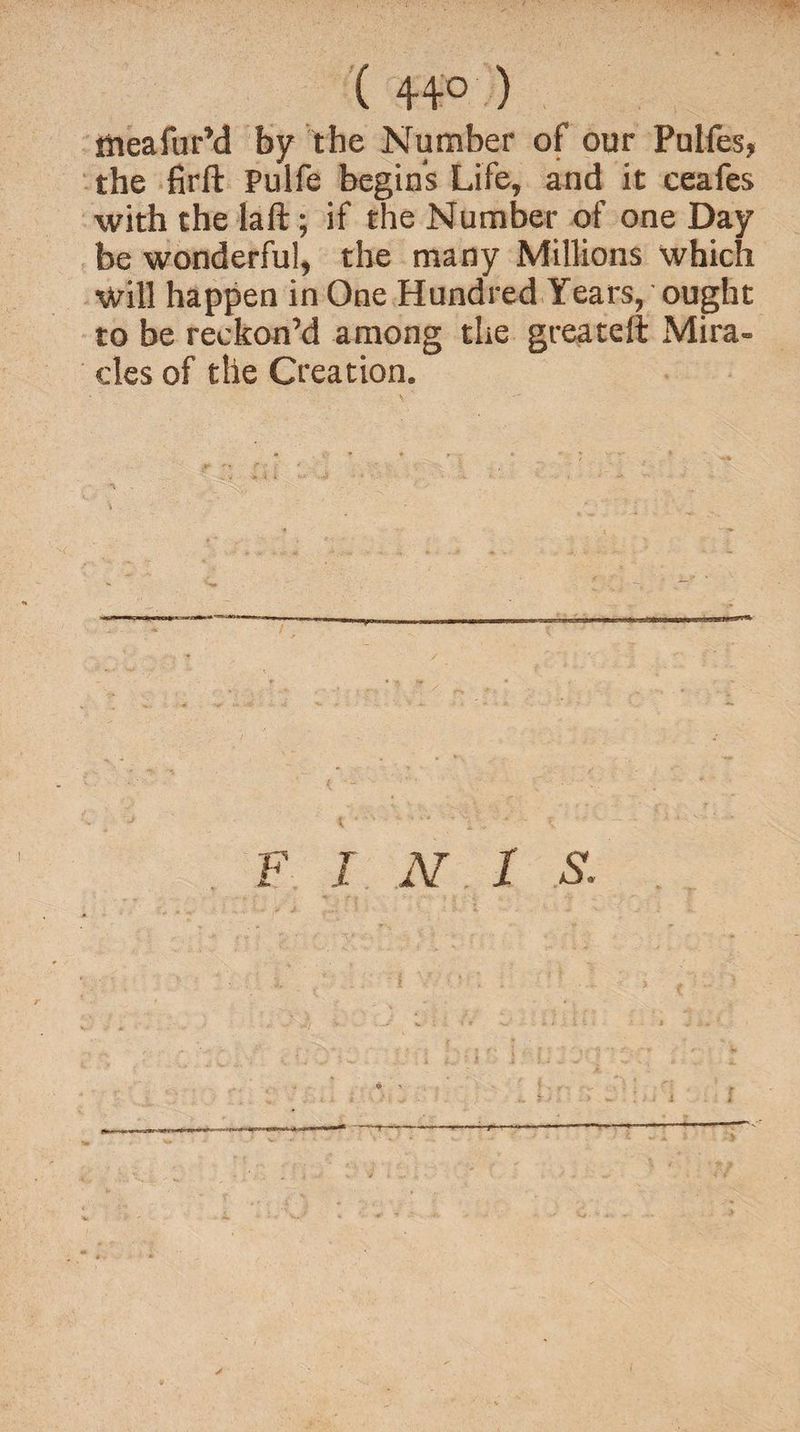 ( 44° ) tfieafur’d fay the Number of our Pulfes, the firft Pulfe begins Life, and it ceafes with the la ft; if the Number of one Day be wonderful, the many Millions which Will happen in One Hundred Years, ought to be reckon’d among the greateft Mira¬ cles of the Creation. F INI S.