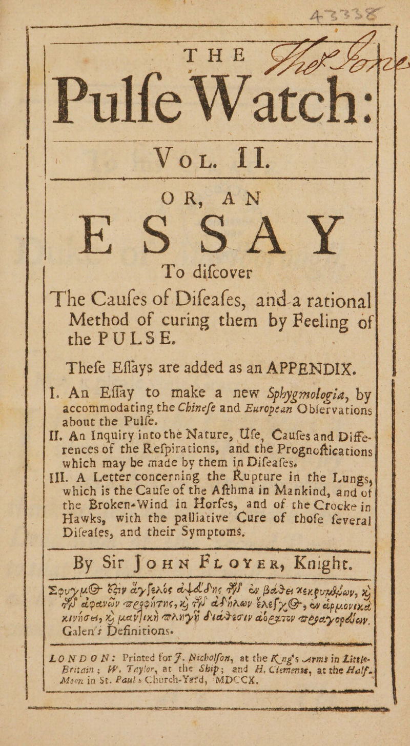 THE Oprk. ch: Vow IL O Ro AS ok, Be ee To difcover The Caufes of Difeafes, and-a rational Method of curing them by Feeling of the PULSE. : | Thefe Eflays are added as an APPENDIX. I. An Effay to make a new Sphygmologia, by accommodating the Chinefe and European Oblervations about the Pulfe. : Il. An Inquiry intothe Nature, Ufe, Caufesand Diffe- rences of the Refpirations, and the Prognoftications which may be made by them in Difeafes. II. A Letter concerning the Rupture in the Lungs which is the Caufe of the Afthma in Mankind, and 4 the Broken«Wind in Herfes, and of the Crocke jp Hawks, with the palliative Cure of thofe feveraj Difeafes, and their Symptoms, By Sir Joun Froy ER, Knight. | 3 f &gt; / gl ada A eae eee he hon enpad agave wegonrns, x TH at ivwy trcfy Gr, ew eipuovinet KWCH, % avjixy canyy Marerw abegiy aegeryopdicy. Galen's Definitions» | I NR AR RE A SE St SS EN AE ARN ES a ee aos | LONDON: Priated for 7. Nicholfon, at the Kng‘s rms in Little- | Eritain; W. Taylor, at the Ship; and H, Clemenss, at the Half. ee ee | Moon in St. Pauls Church-¥Yetd, -&gt;MDCCX,
