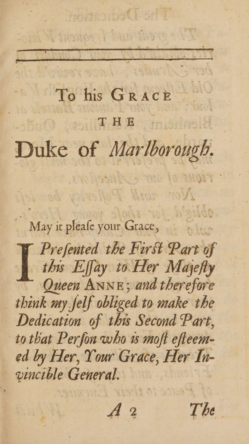 : a it Ree your a et Prefented the Farst Part of | this Effay to Her Majefty — ~ Queen ANNE; and therefore _ think my Jelf obliged to make the — Dedication of tha Second Part, to that Perfon who 1% moft efteem- ed by Her, Your Grace, Her = vincible General.