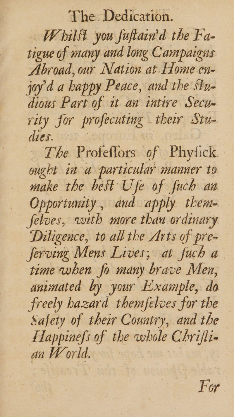Whilt you fuftain’d the Fa- tigue of many and long Campaigns Abroad, our Nation at Home en- joy'd a happy Peace, and the Stu- dious Part of zt aw intire Secu- rity for profecuting . ther Stu- dies. — arf | The Proteflors of Phytick. ought ina particular manner to make the best Ufe of fuch aw Opportunity, and apply them- feloes, with more than ordinary — Diligence, to all the Arts of pre- _ferving Mens Lives; at fuch a time when fo many brave Men, animated by your Example, do freely hazard themfelves for the Safety of their Country, and the Flappinefs of the whole Chrifti- an World. Aw va : For